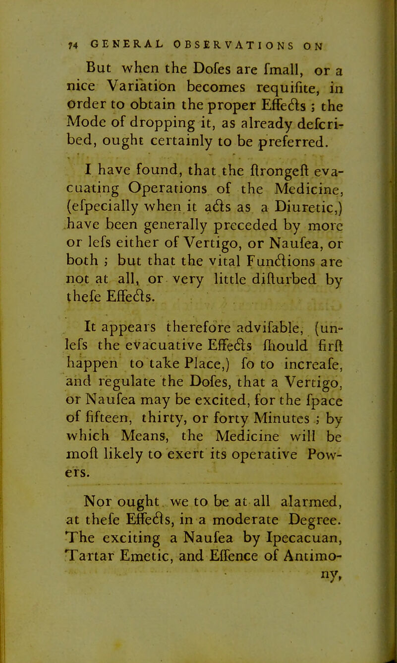 But when the Dofes are fmall, or a nice Variation becomes requifite, in prder to obtain the proper Effeds ; the Mode of dropping it, as already defcri- bed, ought certainly to be preferred. I have found, that the ftrongeft eva- cuating Operations of the Medicine, (efpecially when it ads as a Diuretic,) have been generally preceded by more or lefs either of Vertigo, or Naufea, or both ; but that the vital Fundions are not at all, or very little difturbed by thefe EfFeds. It appears therefore advifable, (uri- lefs the evacuative EfFeds fhould firft happen to tale Place,) fo to increafe, and regulate the Dofes, that a Vertigo, or Naufea may be excited, for the fpace of fifteen, thirty, or forty Minutes ; by which Means, the Medicine will be mofl likely to exert its operative Pow- ers. Nor ought we to be at all alarmed, at thefe EfFeds, in a moderate Degree. The exciting a Naufea by Ipecacuan, Tartar Emetic, and EfFence of Antimo- ny,