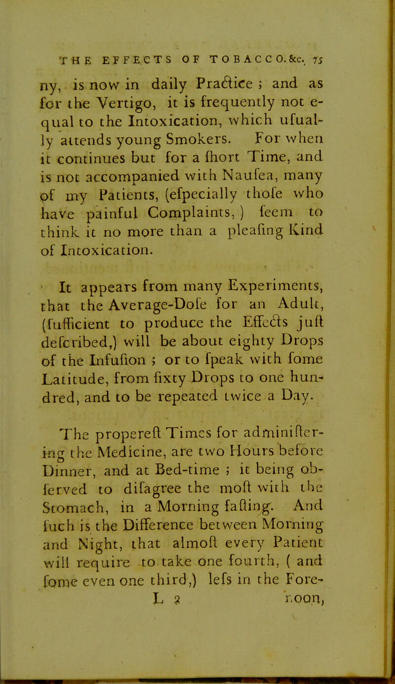 ny, is now in daily Pradice ; and as for the Vertigo, it is frequently not e- qual to the Intoxication, which ufual- ly attends young Smokers. For when it continues but for a fhort Time, and is not accompanied with Naufea, many of my Patients, (efpecially thofe who have painful Complaints, ) feem to think it no more than a pleafing Kind of Intoxication. ■ It appears from many Experiments, that the Average-Dole for an Adult, (fufficient to produce the EfFeds juft defcribed,) will be about eighty Drops of the Infufion ; or to fpeak with fome Latitude, from fixty Drops to one hun- dred, and to be repeated twice a Day. The p rope re ft Times for adminifter- ing the Medicine, are two Hours before Dmner, and at Bed-time ; it being ob- ferved to difagree the moft with the Stomach, in a Morning fading. And fuch is the Difference between Morning and Night, that almoft every Patient will require to take one fourth, ( and fome even one third,) lefs in the Fore- h ^ r.oon,