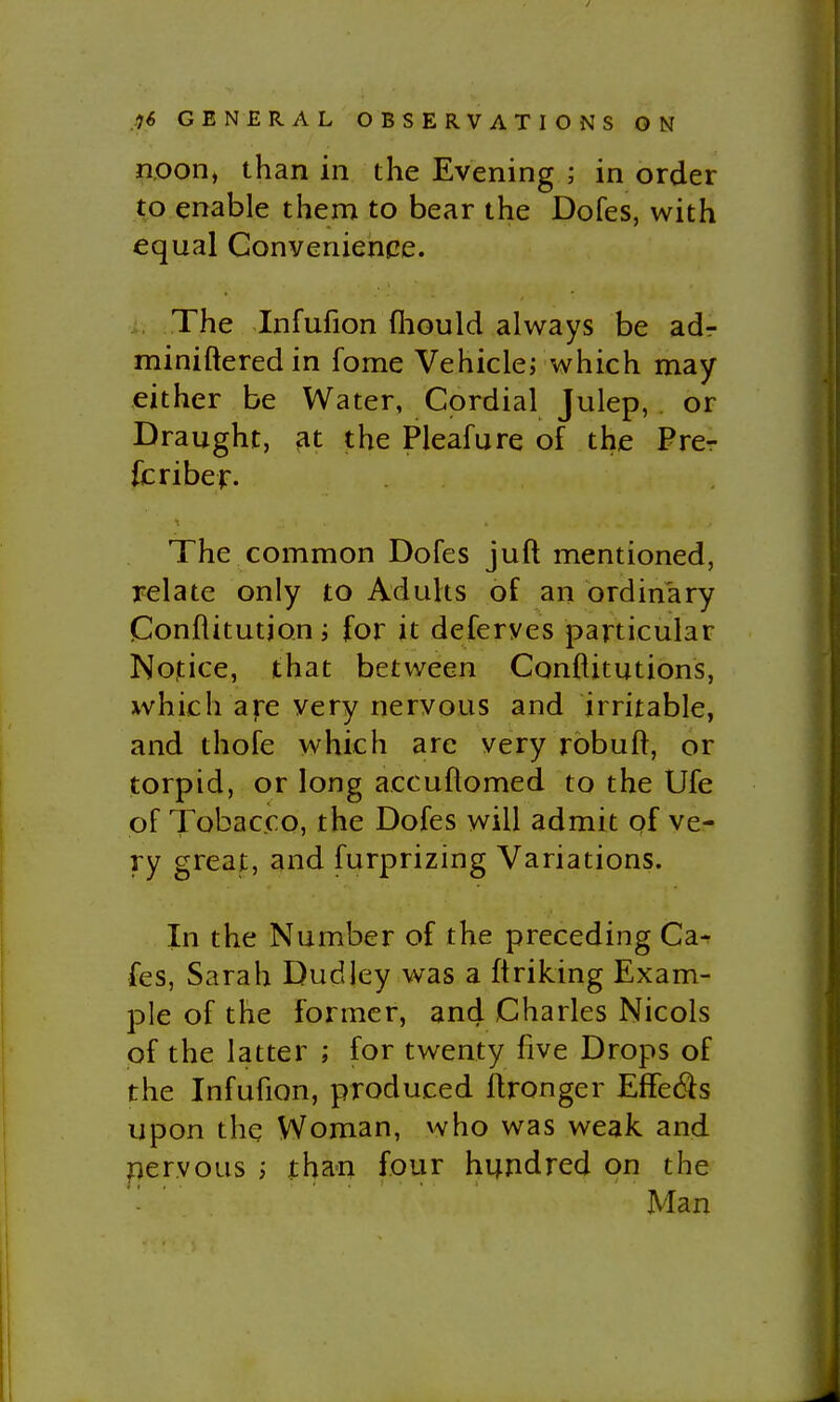noon, than in the Evening ; in order to enable them to bear the Dofes, with equal Convenience. The Infufion fliould a Ways be adr miniftered in fome Vehicle; which may either be Water, Cordial Julep, . or Draught, at the Pleafure of the Prer fcriber. The common Dofes juft mentioned, relate only to Adults of an ordinary Conflitutjon; for it deferves particular Notice, that between Conftitutions, which are very nervous and irritable, and thofe which are very robuft, or torpid, or long accuftomed to the Ufe of Tobacco, the Dofes will admit of ve- ry great, and furprizing Variations. In the Number of the preceding Ca^ fes, Sarah Dudley was a ftriking Exam- ple of the former, and Charles Nicols of the latter ; for twenty five Drops of the Infufion, produced Ifronger Effe6is upon the Woman, who was weak and pervous ; than four hundred on the '- ' Man