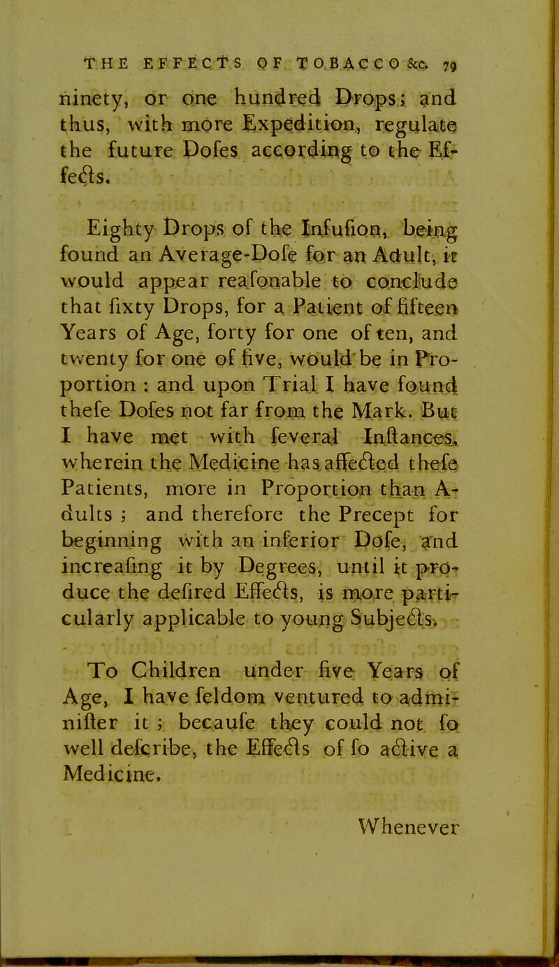 ninety, or one hun^Feti Dmps; and thus, with more Expedition, regulate the future Dofes aeeordir^g to the E£- feds. Eighty Drops of the Infufionj be>i?ig found an Average-Dofe for an Adrult, it would appear reafonable to Goncl'ude that fixty Drops, for a Patient of fifteen Years of Age, forty for one often, and twenty for one of five, would be in pro- portion : and upon Trial I have fQun4 thefe Dofes not far from the Mark. But- I have met with feveral InftanceSA wherein the Medicine has aflfe^led thefa Patients, more in Proportion than A- dults j and therefore the Precept for beginning with an inferior Dofe, a'nd increafing it by Degrees, until it prp-' duce the defired Effe^ls, is more p3.rti- cularly applicable to young Subjeft>. To Children under five Years of Age, I have feldom ventured to adrniT nifter it ; becaufe they could not fQ well defcribe, the Effe(Bs of fo adive a Medicine. Whenever