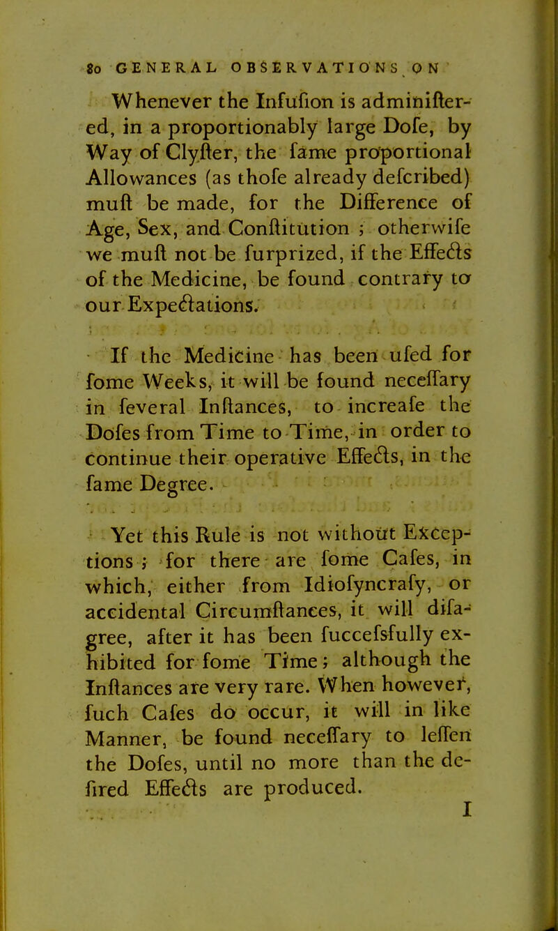 Whenever the Infufion is adminifter- ed, in a proportionably large Dofe, by Way of Clyfier, the fame proportional; Allowances (as thofe already defcribed) muft be made, for the Difference of Age, Sex, and Conftitution ; otherwife we muft not be furprized, if the Effeds of the Medicine, be found contrary to our Exped:ations. If the Medicine has been ufed for fome Weeks, it will be found neceifary in feveral Inftances, to increafe the Dofes from Time to Time, in order to continue their operative Effeds, in the fame Degree. Yet this Rule is not without Excep- tions > for there are fome Cafes, in which, either from Idiofyncrafy, or accidental Circumftanees, it will difa- gree, after it has been fuccefsfully ex- hibited for fome Time; although the Inftances are very rare. When howevei, fuch Cafes do occur, it will in like Manner, be found neceffary to lefteri the Dofes, until no more than the dc- fired Effeds are produced.