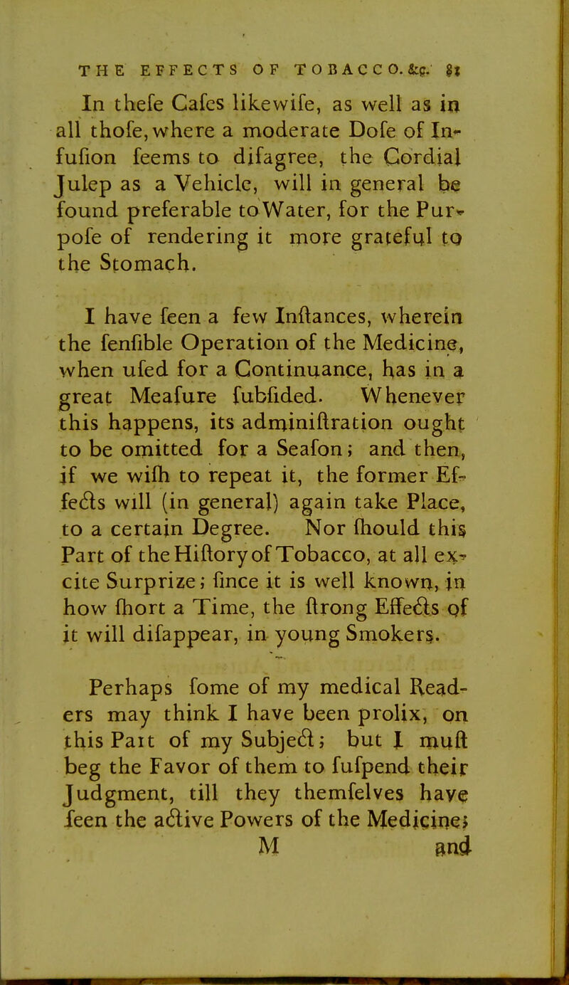 In thefe Cafes likewife, as well as in all thofe, where a moderate Dofe of In- fufion feems to difagree, the Cordial Julep as a Vehicle, will in general be found preferable to Water, for the Pur* pofe of rendering it more grateful to the Stomach. I have feen a few Inftances, wherein the fenfible Operation of the Medicine, when ufed for a Continuance, has in a great Meafure fubfided. Whenever this happens, its adminiftration ought to be omitted for a Seafon; and then, if we wifli to repeat it, the former Ef- fects will (in general) again take Place, to a certain Degree. Nor fhould this Part of the Hiftory of Tobacco, at all ex^ cite Surprize; fmce it is well known, in how fhort a Time, the ftrong Effe6ls of it will difappear, in young Smoker§. Perhaps fome of my medical Read- ers may think I have been prolix, on this Pait of my Subjed; but JL muft beg the Favor of them to fufpend their Judgment, till they themfelves have feen the adive Powers of the MedigineJ M mi