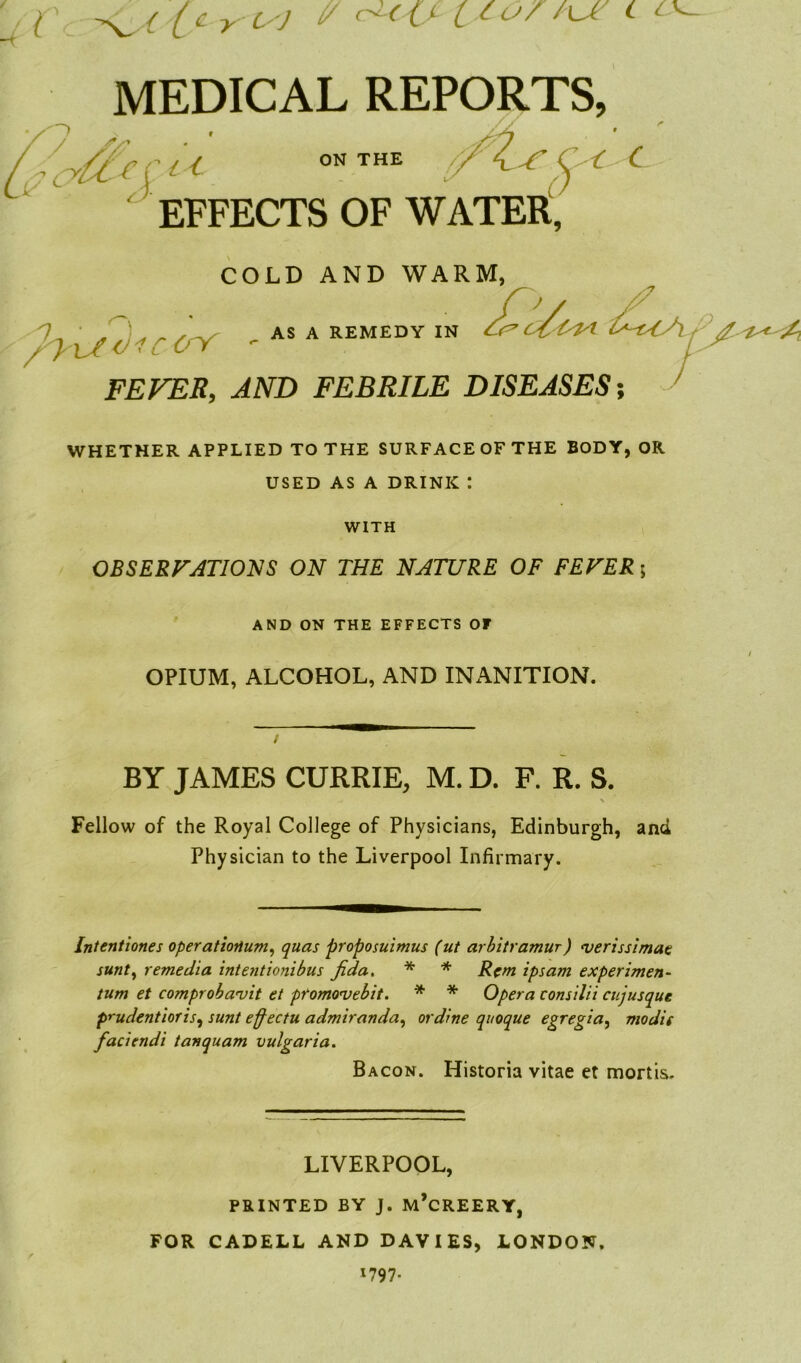 * sy* MEDICAL REPORTS, /I'crtl 0NTHE XZjTC-C C . ' ' ‘ o> EFFECTS OF WATER, COLD AND WARM, r frY , AS A REMEDY IN A^CA FEVER, AND FEBRILE DISEASES; WHETHER APPLIED TO THE SURFACEOF THE BODY, OR USED AS A DRINK : WITH OBSERVATIONS ON THE NATURE OF FEVER 5 AND ON THE EFFECTS OF OPIUM, ALCOHOL, AND INiVNITION. BY JAMES CURRIE, M. D. F. R. S. Fellow of the Royal College of Physicians, Edinburgh, and Physician to the Liverpool Infirmary. Intentiones operationium, quas proposuimus (ut arbitramur) verissimae sunt, remedia intentionibus fida. * * Rem ipsam experiment- turn et comproba'vit et promovebit. * * Opera consilii cujusque prudentioris, sunt effectu admiranda, or dine quoque egregia, mo die faciendi tanquam vulgaria. Bacon. Historia vitae et mortis. LIVERPOOL, PRINTED BY J. M’cREERY, FOR CADELL AND DAVIES, LONDON. 1797.