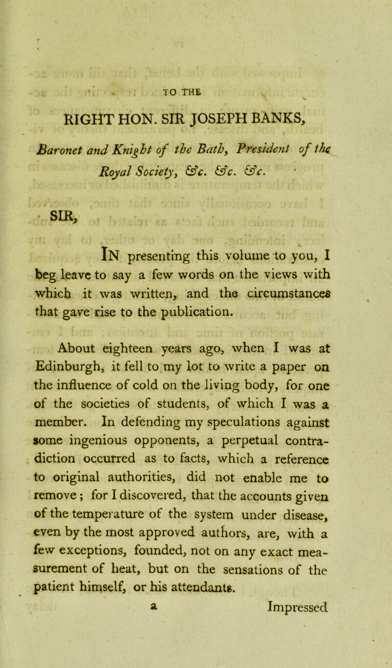 TO THE v RIGHT HON. SIR JOSEPH BANKS, Baronet and Knight of the Bath, President of the Royal Society, &c. &c. &c. SIR, In presenting this volume to you, I beg leave to say a few words on the views with which it was written, and the circumstanced that gave rise to the publication. About eighteen years ago, when I was at Edinburgh, it fell to my lot to write a paper on the influence of cold on the living body, for one of the societies of students, of which I was a member. In defending my speculations against some ingenious opponents, a perpetual contra- diction occurred as to facts, which a reference to original authorities, did not enable me to remove ; for I discovered, that the accounts given of the temperature of the system under disease, even by the most approved authors, are, with a few exceptions, founded, not on any exact mea- surement of heat, but on the sensations of the patient himself, or his attendants. a Impressed