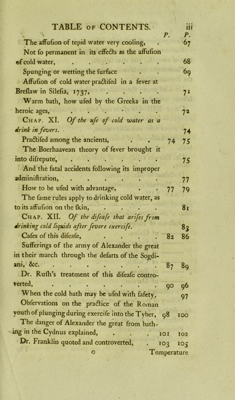 • • • P. 67 The affufion of tepid water very cooling, Not fo permanent in its effects as the affufion of cold water, . . Spunging or wetting the furface Affufion of cold water pra<Stifed in a fever at Breflaw in Silefia, 1737, Warm bath, how ufed by the Greeks in the heroic ages, ...*.. Chap. XI. Of the ufe of cold water as a drink in fevers. Pra&ifed among the ancients, The Boerhaavean theory of fever brought it into difrepute, ...... And the fatal accidents following its improper adminiflration, ...... How to be ufed with advantage, The fame rules apply to drinking cold water, as to its affufion on the (kin, .... Chap. XII. Of the difeafe that arifes from drinking cold liquids after fever e exercife. Cafes of this difeafe, Sufferings of the army of Alexander the great in their march through the defarts of the Sogdi- ani, &c. ....... Dr. Rufh’s treatment of this difeafe contro- verted, ....... When the cold bath may be ufed with fafety, Obfervations on the practice of the Roman youth of plunging during exercife into the Tyber, 98 100 The danger of Alexander the great from bath- ing in the Cydnus explained, . . 101 102 Dr. Franklin quoted and controverted, . 103 105 Temperature 68 69 7 71 72 74 74 75 75 77 77 79 81 83 82 86 87 89 90 96 97 G