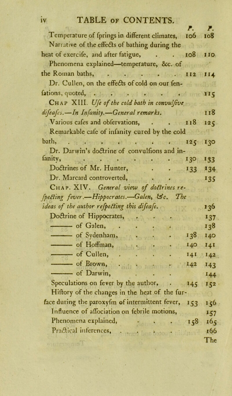 P. P. Temperature of fprings in different climates, 106 108 Narrative of the effe&s of bathing during the heat of exercife, and after fatigue, 108 no Phenomena explained—temperature, &c. of the Roman baths, ..... 112 * *4 Dr. Cullen, on the effedts of cold on our fen- fations, quoted, ...... IJ5 Chap XIII. Ufe of the cold bath in convuljive difeafcs.—In Infanity.—General remarks. 118 Vai ious cafes and obfervations, 118 I25 Remarkable cafe of infanity cured by the cold bath, 12 5 130 Dr. Darwin’s dodlrine of convulfions and in- fanitv, ...... ■< I3O l33 Dodtrines of Mr. Hunter, *33 *34 Dr. Marcard controverted, *35 Chap. XIV. General view of do Urines re- fpefting fever.—Hippocrates.—Galen, &c. 'The ideas of the author refpefting this difeafe. 136 Dodlrine of Hippocrates, *37 of Galen, .... J38 of Sydenham, >38 140 of Hoffman, 140 I4I of Cullen, .... 141 142 of Brown, .... 142 :43 of Darwin, *44 Speculations on fever by the author, *45 152 Hiftory of the changes in the heat of the fur face during the paroxyfm of intermittent fever, *53 *56 Influence of affociation on febrile motions, *57 Phenomena explained, 00 »~o t-i i65 Pradlical inferences, . . . 166