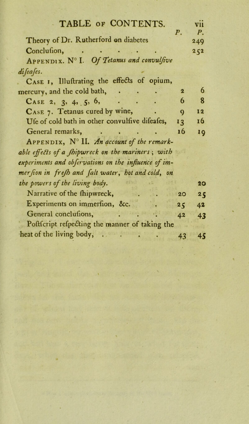 Theory of Dr. Rutherford on diabetes Conclufion, . . • Appendix. N° I. Of Tetanus and convulflve difeafes. Case i, llluftrating the effe&s of opium, mercury, and the cold bath, Case 2, 3’ 4* 5’ * * * Case 7. Tetanus cured by wine, Ufe of cold bath in other convuHive difeafes, General remarks, .... Appendix, N°1I. An account of the remark- able effects of a Jhipwreck on the mariners \ with experiments and obfervations on the influence of im- merflon in frejh and fait water, hot and cold, on P. 2 6 9 *3 16 P. 249 252 6 8 12 16 *9 the powers of the living body. 20 Narrative of the fhipwreck, 20 2S Experiments on immerlion, &c. 23 42 General conclufions, 42 43 Poftfcript refpe£ting the manner of taking the heat of the living body, . 43 45