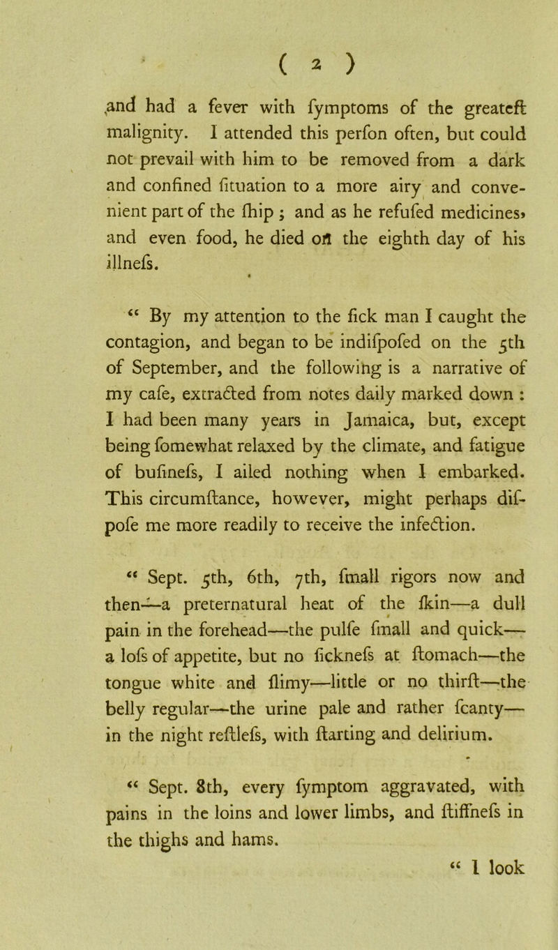 and had a fever with fymptoms of the greateft malignity. I attended this perfon often, but could not prevail with him to be removed from a dark and confined fituation to a more airy and conve- nient part of the fhip ; and as he refufed medicines^ and even food, he died oil the eighth day of his illnefs. 0 “ By my attention to the fick man I caught the contagion, and began to be indifpofed on the 5th of September, and the following is a narrative of my cafe, extracted from notes daily marked down : I had been many years in Jamaica, but, except being fomewhat relaxed by the climate, and fatigue of bufmefs, I ailed nothing when 1 embarked. This circumftance, however, might perhaps dif- pofe me more readily to receive the infedion. “ Sept. 5th, 6th, 7th, fmall rigors now and then~a preternatural heat of the fkin—a dull pain in the forehead—the pulfe fmall and quick— a lofs of appetite, but no ficknefs at domach—the tongue white and flimy—little or no third:—the belly regular—the urine pale and rather fcanty— in the night redlefs, with darting and delirium. “ Sept. 8th, every fymptom aggravated, with pains in the loins and lower limbs, and diffnefs in the thighs and hams. <c 1 look