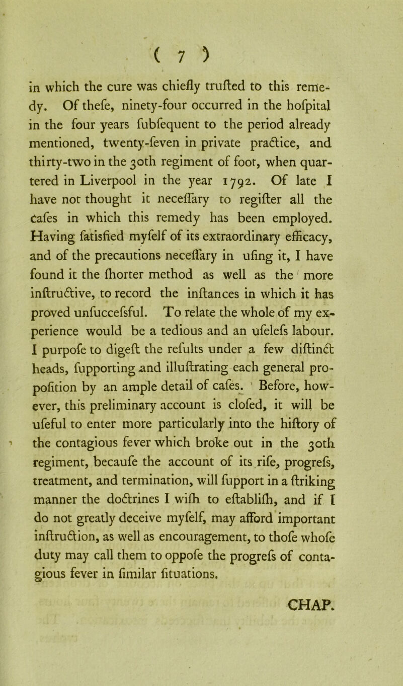 in which the cure was chiefly trufted to this reme- dy. Of thefe, ninety-four occurred in the hofpital in the four years fubfequent to the period already mentioned, twenty-feven in private pra&ice, and thirty-two in the 30th regiment of foot, when quar- tered in Liverpool in the year 1792. Of late I have not thought it neceflary to regifter all the Cafes in which this remedy has been employed. Having fatisfied myfelf of its extraordinary efficacy, and of the precautions neceflary in ufing it, I have found it the fhorter method as well as the' more inftru&ive, to record the inftances in which it has proved unfuccefsful. To relate the whole of my ex- perience would be a tedious and an ufelefs labour. I purpofe to digeft the refults under a few diflindt heads, fupporting and illuftrating each general pro- portion by an ample detail of cafes. ' Before, how- ever, this preliminary account is clofed, it will be ufeful to enter more particularly into the hiftory of 1 the contagious fever which broke out in the 30th regiment, becaufe the account of its rife, progrefs, treatment, and termination, will fupport in a ftriking manner the do&rines I wifh to eftablifh, and if I do not greatly deceive myfelf, may afford important inflru&ion, as well as encouragement, to thofe whofe duty may call them to oppofe the progrefs of conta- gious fever in fimilar fituations. CHAR