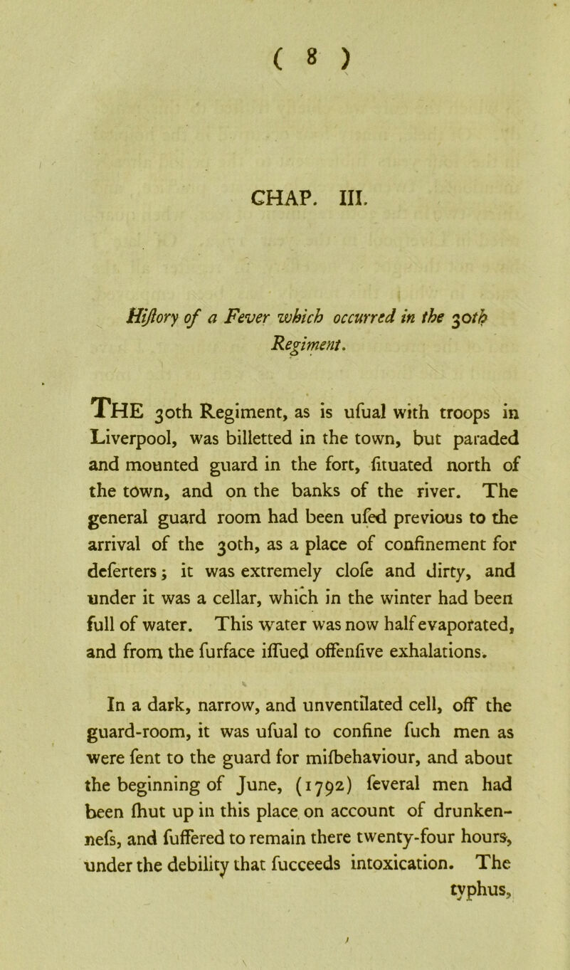 CHAP. III. Hijiory of a Fever which occurred in the 30tfc Regiment. XHE 30th Regiment, as is ufual with troops in Liverpool, was billetted in the town, but paraded and mounted guard in the fort, fituated north of the town, and on the banks of the river. The general guard room had been ufed previous to the arrival of the 30th, as a place of confinement for deferters; it was extremely clofe and dirty, and under it was a cellar, which in the winter had been full of water. This water was now half evaporated, and from the furface iffued ofFenfive exhalations. In a dark, narrow, and unventilated cell, off the guard-room, it was ufual to confine fuch men as were fent to the guard for mifbehaviour, and about the beginning of June, (1792) feveral men had been (hut up in this place on account of drunken- nefs, and fuffered to remain there twenty-four hours, under the debility that fucceeds intoxication. The typhus.