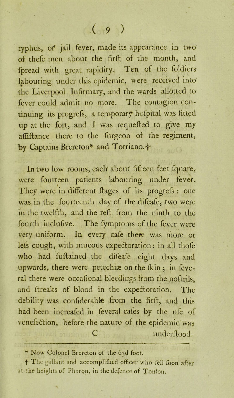 typhus, of jail fever, made its appearance in two of thefe men about the fir ft of the month, and fpread with great rapidity. Ten of the foldiers labouring under this epidemic, were received into the Liverpool Infirmary, and the wards allotted to fever could admit no more. The contagion con- tinuing its progrefs, a temporary hofpital was fitted up at the fort, and I was requefted to give my affiftance there to the furgeon of the regiment, by Captains Brereton* and Torriano.-p In two low rooms, each about fifteen feet fquare, were fourteen patients labouring under fever. They were in different ftages of its progrefs : one was in the fourteenth day of the difeafe, two were in the twelfth, and the reft from the ninth to the fourth inclufive. The fymptoms of the fever were very uniform. In every cafe there was more or lefs cough, with mucous expectoration: in all thofe who had fuftained the difeafe eight days and upwards, there were petechia on the fkin ; in feve- ral there were occafional bleedings from the noftrils, and ftreaks of blood in the expectoration. The debility was confiderabte from the firft, and this had been increafed in feveral cafes by the ufe of venefeCtion, before the nature* of the epidemic wa§ C underftood. * Now Colonel Brereton of the 63d foot. f The gallant and accomplifhed officer who fell foon after at the heights of Pinion, in the defence of Toulon.