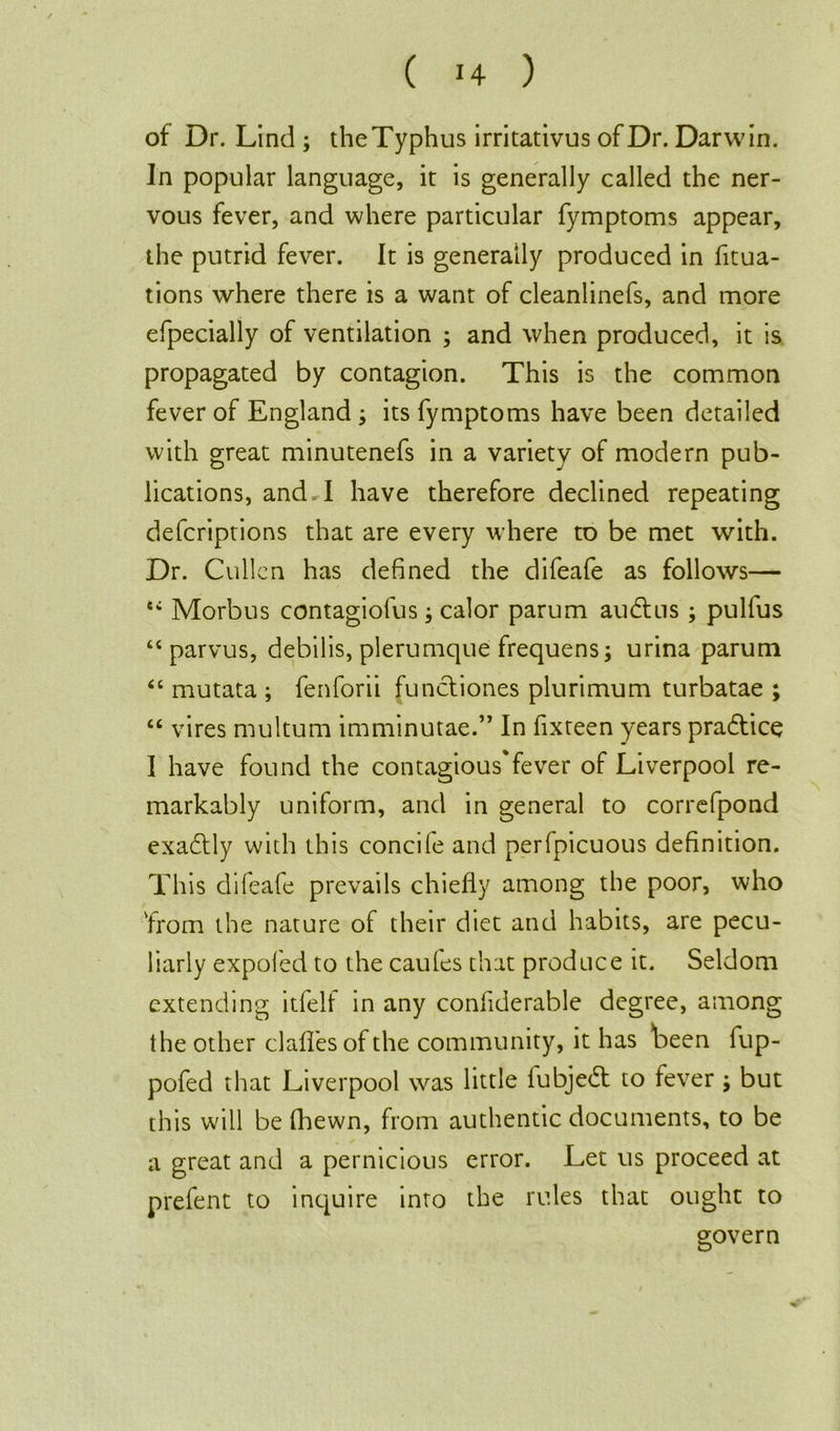 of Dr. Lind ; theTyphus irritativus of Dr. Darwin. In popular language, it is generally called the ner- vous fever, and where particular fymptoms appear, the putrid fever. It is generally produced in fixa- tions where there is a want of cleanlinefs, and more efpecially of ventilation ; and when produced, it is propagated by contagion. This is the common fever of England ; its fymptoms have been detailed with great minutenefs in a variety of modern pub- lications, and A have therefore declined repeating defcriptions that are every where to be met with. Dr. Cullen has defined the difeafe as follows— ei Morbus contagiofus; calor parum ainflus; pulfus “ parvus, debilis, plerumque frequens; urina parum “ mutata ; fenforii functiones plurimum turbatae ; “ vires multum imminutae.” In fixteen years pra&ice I have found the contagious*fever of Liverpool re- markably uniform, and in general to correfpond exactly with this concile and perfpicuous definition. This difeafe prevails chiefly among the poor, who 'from the nature of their diet and habits, are pecu- liarly expofed to the caules that produce it. Seldom extending itfell in any confiderable degree, among the other clafl'es of the community, it has been fup- pofed that Liverpool was little iubjedt to fever ; but this will be (hewn, from authentic documents, to be a great and a pernicious error. Let us proceed at prefent to inquire into the rules that ought to govern