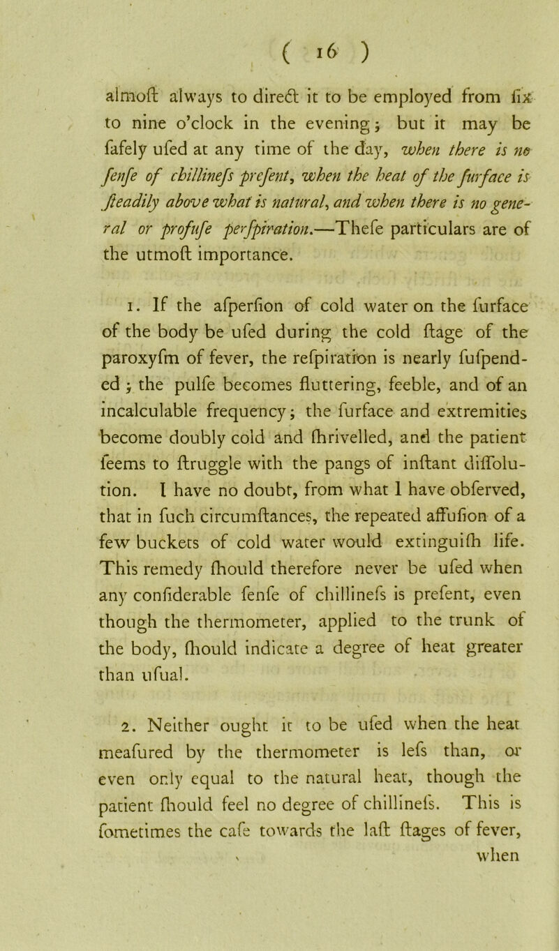 ( I<> ) alrnoft always to direct it to be employed from fix to nine o’clock in the evening ; but it may be fafely ufed at any time of the day, when there is no fenfe of chillinefs prefent, when the heat of the furface is fteadily above what is natural, and when there is no gene- ral or prof life perforation.—Thefe particulars are of the utmoft importance. 1. If the afperfion of cold water on the furface of the body be ufed during the cold ftage of the paroxyfm of fever, the refpi ration is nearly fufpend- ed ; the pulfe becomes fluttering, feeble, and of an incalculable frequency; the furface and extremities become doubly cold and fhriveiled, and the patient ieems to ftruggle with the pangs of inftant diflolu- tion. I have no doubt, from what 1 have obferved, that in fuch circumftances, the repeated affufion of a few buckets of cold water would extinguish life. This remedy fhould therefore never be ufed when any confiderable fenfe of chillinefs is prefent, even though the thermometer, applied to the trunk ol the body, Should indicate a degree of heat greater than ufual. 2. Neither ought it to be ufed when the heat meafured by the thermometer is lefs than, or even only equal to the natural heat, though the patient fhould feel no degree of chillinefs. This is fometim.es the cafe towards the laft Stages of fever, v when