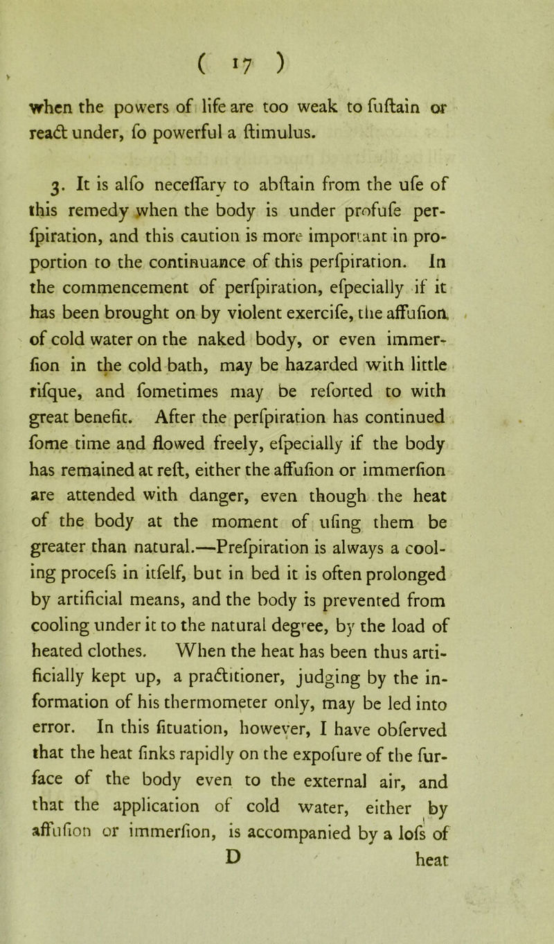 > ( *7 ) when the powers of life are too weak to fuflain or read: under, fo powerful a ftimulus. 3. It is alfo necelfarv to abftain from the ufe of this remedy when the body is under profufe per- fpiration, and this caution is more important in pro- portion to the continuance of this perfpirarion. In the commencement of perfpiration, efpecially if it has been brought on by violent exercife, die affufioa of cold water on the naked body, or even immer- fion in the cold bath, may be hazarded with little rifque, and fometimes may be reforted to with great benefit. After the perfpiration has continued fome time and flowed freely, efpecially if the body has remained at reft, either the affufion or immerfion are attended with danger, even though the heat of the body at the moment of ufing them be greater than natural.—Prefpiration is always a cool- ing procefs in itfelf, but in bed it is often prolonged by artificial means, and the body is prevented from cooling under it to the natural degree, by the load of heated clothes. When the heat has been thus arti- ficially kept up, a pradhtioner, judging by the in- formation of his thermometer only, may be led into error. In this fituation, however, I have obferved that the heat finks rapidly on the expofure of the fur- face of the body even to the external air, and that the application of cold water, either by affufion or immerfion, is accompanied by a lofs of D ' heat