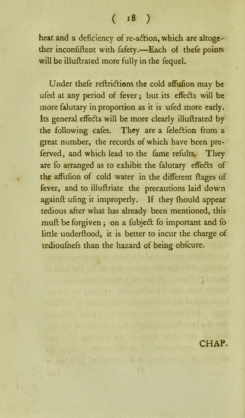 ( *8 ) heat and a deficiency of re-a&ion, which are altoge- ther inconfiftent with fafety.—Each of thefe points will be illuftrated more fully in the fequel. Under thefe reftridlions the cold affufion may be ufed at any period of fever; but its effedts will be more falutary in proportion as it is ufed more early. Its general effedis will be more clearly illuftrated by the following cafes. They are a feledtion from a great number, the records of which have been pre- ferved, and which lead to the fame refults. They are fo arranged as to exhibit the falutary effects of the affufion of cold water in the different ftages of fever, and to illuftriate the precautions laid down againft ufing it improperly. If they fhould appear tedious after what has already been mentioned, this muft be forgiven; on a fubjedt fo important and fo little underftood, it is better to incur the charge of tedioufnefs than the hazard of being obfeure. CHAP.