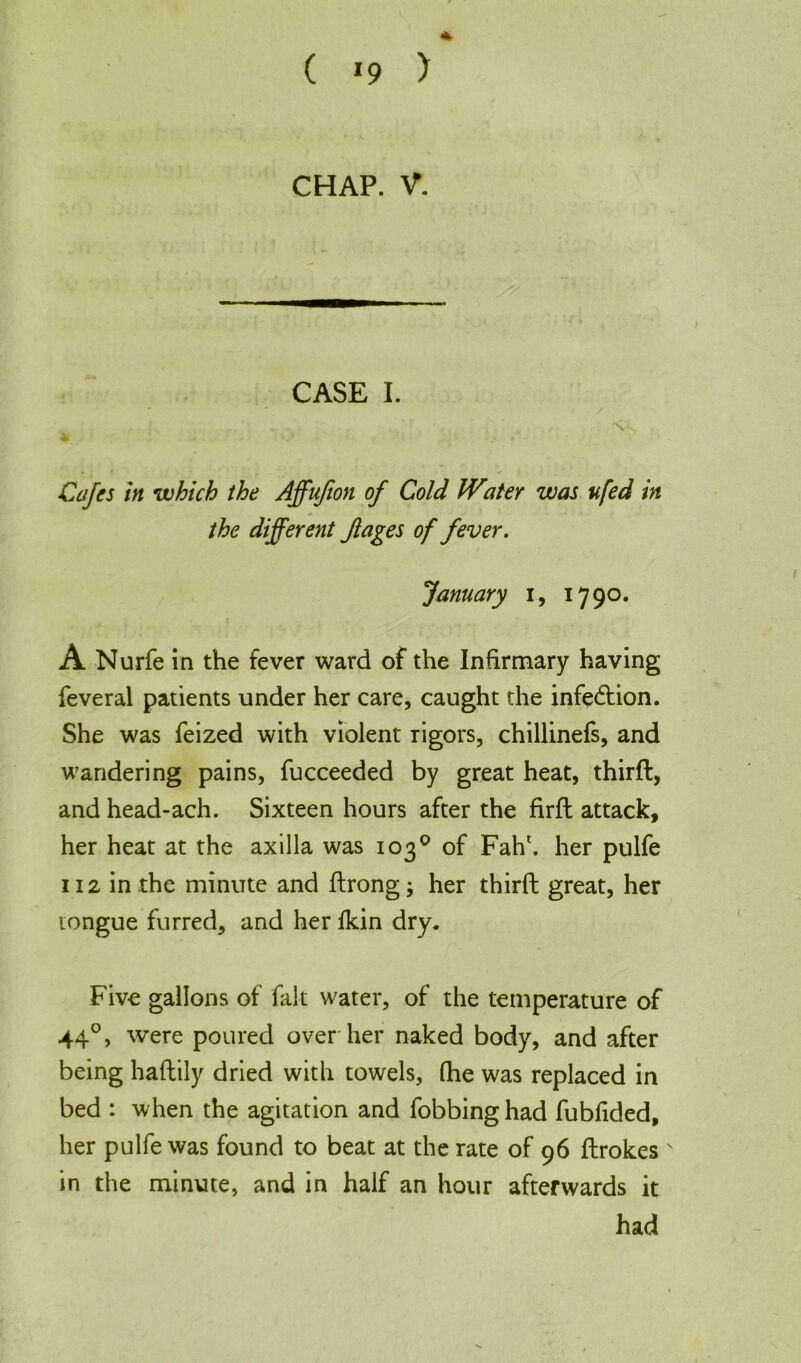 ( *9 > CHAP. V. CASE I. y ' » ; . .. .. : • : , V; Cafes in which the Affufion of Cold WateY was ufed in the different Jlages of fever. January i, 1790. A Nurfe in the fever ward of the Infirmary having feveral patients under her care, caught the infedtion. She was feized with violent Tigors, chillinefs, and wandering pains, fucceeded by great heat, thirft, and head-ach. Sixteen hours after the firft attack, her heat at the axilla was 103° of Fah\ her pulfe 112 in the minute and ftrong; her thirft great, her tongue furred, and her fkin dry. Five gallons of fait water, of the temperature of 440, were poured over her naked body, and after being haftily dried with towels, (he was replaced in bed : when the agitation and fobbing had fubfided, her pulfe was found to beat at the rate of 96 ftrokes N in the minute, and in half an hour afterwards it had