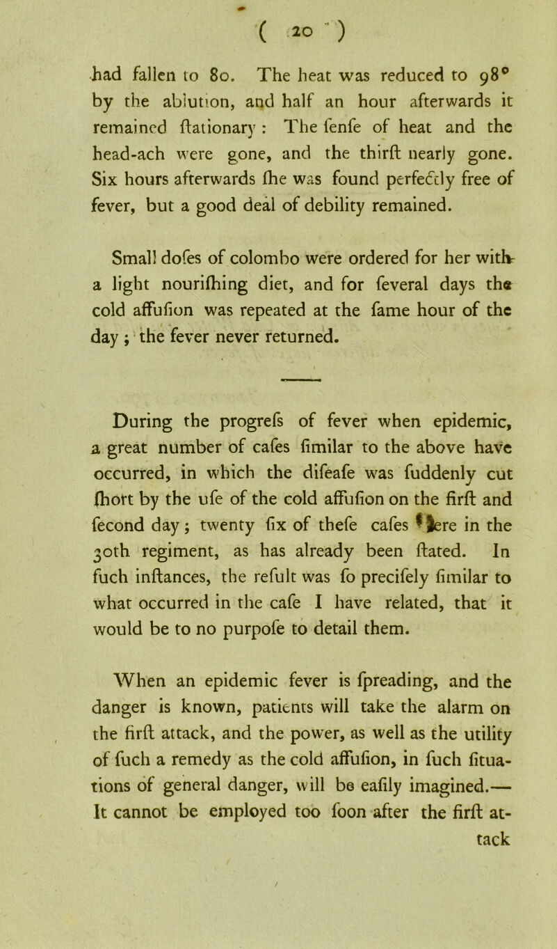 had fallen to 80. The heat was reduced to 98° by the ablution, and half an hour afterwards it remained flat ionary : The fenfe of heat and the head-ach were gone, and the third nearly gone. Six hours afterwards fhe was found perfectly free of fever, but a good deal of debility remained. Small dofes of Colombo were ordered for her withe a light nourifhing diet, and for feveral days the cold affufion was repeated at the fame hour of the day ; the fever never returned. During the progrefs of fever when epidemic, a great number of cafes fimilar to the above have occurred, in which the difeafe was fuddenly cut (hort by the ufe of the cold affufion on the fird and fecond day; twenty fix of thefe cafes $ Jere in the 30th regiment, as has already been dated. In fuch indances, the refult was fo precifely fimilar to what occurred in the cafe I have related, that it would be to no purpofe to detail them. When an epidemic fever is fpreading, and the danger is known, patients will take the alarm on the fird attack, and the power, as well as the utility of fuch a remedy as the cold affufion, in fuch fitua- tions of general danger, will be eafily imagined.— It cannot be employed too foon after the fird at- tack