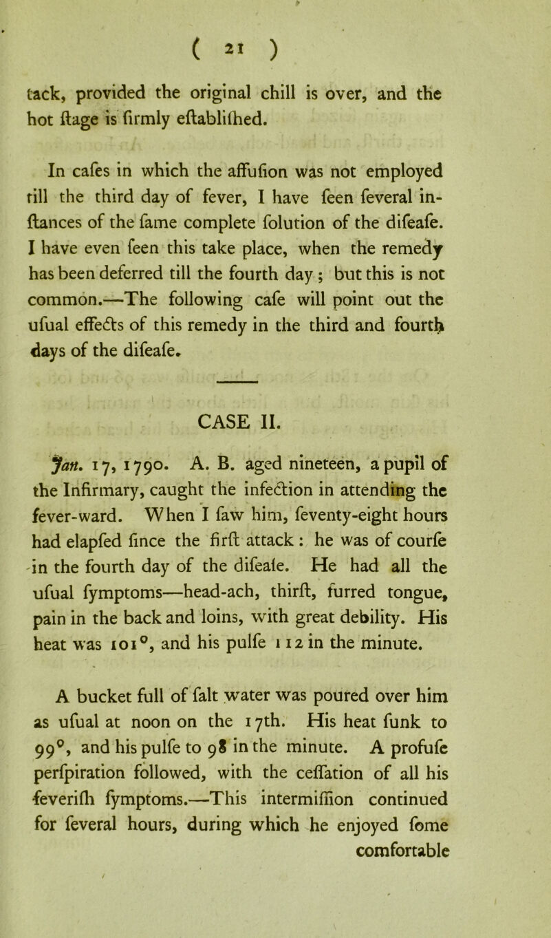 ( ** ) tack, provided the original chill is over, and the hot ftage is firmly eftablifhed. In cafes in which the affufion was not employed till the third day of fever, I have feen feveral in- ftances of the fame complete folution of the difeafe. I have even feen this take place, when the remedy has been deferred till the fourth day ; but this is not common.—The following cafe will point out the ufual effects of this remedy in the third and fourth days of the difeafe. CASE II. Jan. 17, 1790. A. B. aged nineteen, a pupil of the Infirmary, caught the infection in attending the fever-ward. When I faw him, feventy-eight hours had elapfed fince the firfb attack : he was of courfe in the fourth day of the difeafe. He had all the ufual fymptoms—head-ach, third:, furred tongue, pain in the back and loins, with great debility. His heat was 101°, and his pulfe 112 in the minute. A bucket full of fait water was poured over him as ufual at noon on the 17th. His heat funk to 990, and his pulfe to 98 in the minute. A profufe perfpiration followed, with the celfation of all his •feverifh fymptoms.—This intermifiion continued for feveral hours, during which he enjoyed fome comfortable /