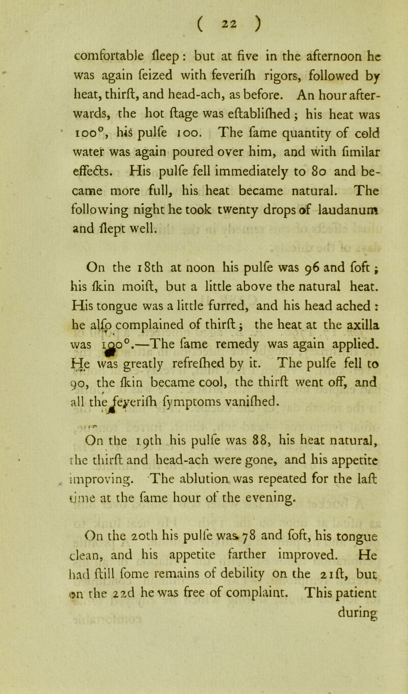 comfortable deep: but at five in the afternoon he was again feized with feverifh rigors, followed by heat, thirfl, and head-ach, as before. An hour after- wards, the hot dage was edablifhed ; his heat was ioo°, his pulfe ioo. The fame quantity of cold water was again poured over him, and with fimilar effe<ds. His pulfe fell immediately to 80 and be- came more full, his heat became natural. The following night he took twenty drops of laudanum and dept well. On the 18th at noon his pulfe was 96 and foft; his fkin moift, but a little above the natural heat. His tongue was a little furred, and his head ached : he alfo complained of third; the heat at the axilla was i^o°.—The fame remedy was again applied. He was greatly refrefhed by it. The pulfe fell to 90, the fkin became cool, the third went off, and f all the feyerifh fymptoms vanifhed. % f I r- On the 19th his pulfe was 88, his heat natural, the third and head-ach were gone, and his appetite improving. The ablution was repeated for the lad time at the fame hour of the evening. On the 20th his pulfe was* 78 and foft, his tongue clean, and his appetite farther improved. He had dill fome remains of debility on the 2id, but on the 22d he was free of complaint. This patient during