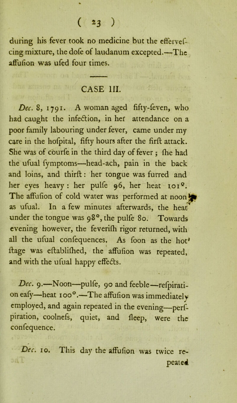 during his fever took no medicine but the effervef- cing mixture, the dofe of laudanum excepted.—The affufion was ufed four times. CASE III. Dec. 8, 1791. A woman aged fifty-feven, who had caught the infe&ion, in hef attendance on a poor family labouring under fever, came under my care in the hofpital, fifty hours after the firft attack. She was of courfe in the third day of fever ; fhe had the ufual fymptoms—head-ach, pain in the back and loins, and thirft: her tongue was furred and her eyes heavy: her pulfe 96, her heat ioi°. The affufion of cold water was performed at noon J|* as ufual. In a few minutes afterwards, the heat* under the tongue was 98°, the pulfe 80. Towards evening however, the feverifh rigor returned, with all the ufual confequences. As foon as the hot* ftage was eftablifhed, the affufion was repeated, and with the ufual happy effedts. Dec. 9.—Noon—pulfe, 90 and feeble—refpirati- on eafy—heat ioo°.—The affufion was immediately employed, and again repeated in the evening—perf* piration, coolnefs, quiet, and fleep, were the confequence. Dec. 10. This day the affufion was twice re- peated