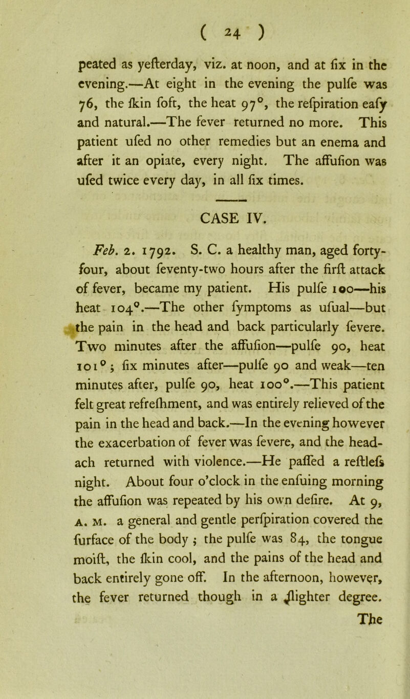 peated as yefterday, viz. at noon, and at fix in the evening.—At eight in the evening the pulfe was 76, the fkin foft, the heat 97°, the refpiration eafy and natural.—The fever returned no more. This patient ufed no other remedies but an enema and after it an opiate, every night. The affufion was ufed twice every day, in all fix times. CASE IV. Feb. 2. 1792. S. C. a healthy man, aged forty- four, about feventy-two hours after the firfl attack of fever, became my patient. His pulfe 100—his heat 104°.—The other fymptoms as ufual—but the pain in the head and back particularly fevere. Two minutes after the affufion—pulfe 90, heat 1010 , fix minutes after—pulle 90 and weak—ten minutes after, pulfe 90, heat ioo°.—This patient felt great refrefhment, and was entirely relieved of the pain in the head and back.—In the evening however the exacerbation of fever was fevere, and the head- ach returned with violence.—He paffed a reftlefs night. About four o’clock in the enfuing morning the affufion was repeated by his own defire. At 9, a. m. a general and gentle perfpiration covered the furface of the body $ the pulfe was 84, the tongue moift, the fkin cool, and the pains of the head and back entirely gone off. In the afternoon, however, the fever returned though in a ^lighter degree. The