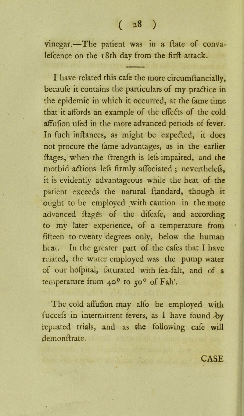 vinegar.—The patient was in a flate of conva- lefcence on the 18th day from the firft attack. I have related this cafe the more circumftancially, becaufe it contains the particulars of my pradtice in the epidemic in which it occurred, at the fame time that it affords an example of the effedts of the cold affufion ufed in the more advanced periods of fever. In fuch inftances, as might be expedted, it does not procure the fame advantages, as in the earlier ftages, when the flrength is lefs impaired, and the morbid adtions lefs firmly affociated ; neverthelefs, it is evidently advantageous while the heat of the patient exceeds the natural ftandard, though it ought to be employed with caution in the more advanced flages of the difeafe, and according to my later experience, of a temperature from fifteen to twenty degrees only, below the human heat. In the greater part of the cafes that I have related, the water employed was the pump water of our hofpitai, faturated with fea-falt, and of a temperature from 40° to 500 of Fah'. The cold affufion may alfo be employed with fuccefs in intermittent fevers, as I have found by repeated trials, and as the following cafe will demonftrate. CASE