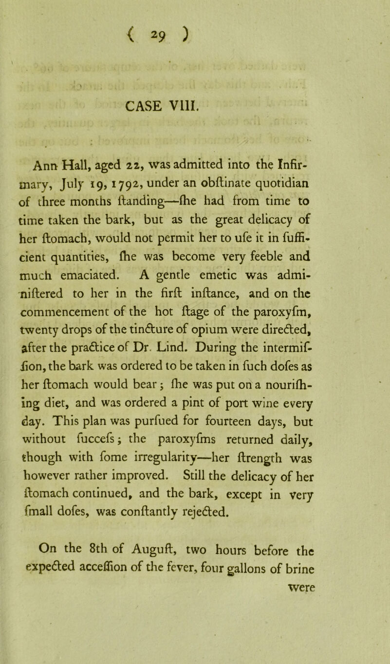 CASE VIII. Ann Hall, aged 22, was admitted into the Infir- mary, July 19, 1792, under an obftinate quotidian of three months ftanding—fhe had from time to time taken the bark, but as the great delicacy of her ftomach, would not permit her to ufe it in fuffi- cient quantities, fhe was become very feeble and much emaciated. A gentle emetic was admi- niftered to her in the firft inftance, and on the commencement of the hot ftage of the paroxyfm, twenty drops of the tin&ure of opium were directed, after the pradtice of Dr. Lind. During the intermif- iion, the bark was ordered to be taken in fuch dofes as her ftomach would bear; fhe was put on a nourifh- ing diet, and was ordered a pint of port wine every day. This plan was purfued for fourteen days, but without fuccefs; the paroxyfms returned daily, though with fome irregularity—her ftrength was however rather improved. Still the delicacy of her ftomach continued, and the bark, except in very fmall dofes, was conftantly rejected. On the 8th of Auguft, two hours before the expe&ed acceflion of the fever, four gallons of brine were