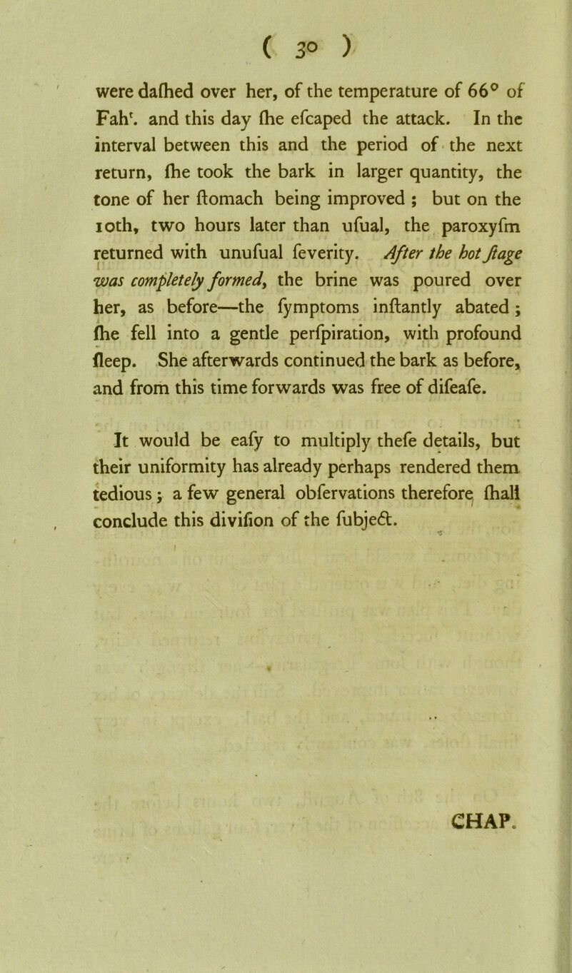 ( 3° ) were dafhed over her, of the temperature of 66° of Fahr. and this day (he efcaped the attack. In the interval between this and the period of the next return, fhe took the bark in larger quantity, the tone of her ftomach being improved ; but on the ioth, two hours later than ufual, the paroxyfm returned with unufual feverity. After the hot ftage was completely formed) the brine was poured over her, as before—the fymptoms inftantly abated; fhe fell into a gentle perfpiration, with profound fleep. She afterwards continued the bark as before, and from this time forwards was free of difeafe. • j •* It would be eafy to multiply thefe details, but their uniformity has already perhaps rendered them tedious; a few general obfervations therefore, (hall conclude this divifion of the fubjedt.