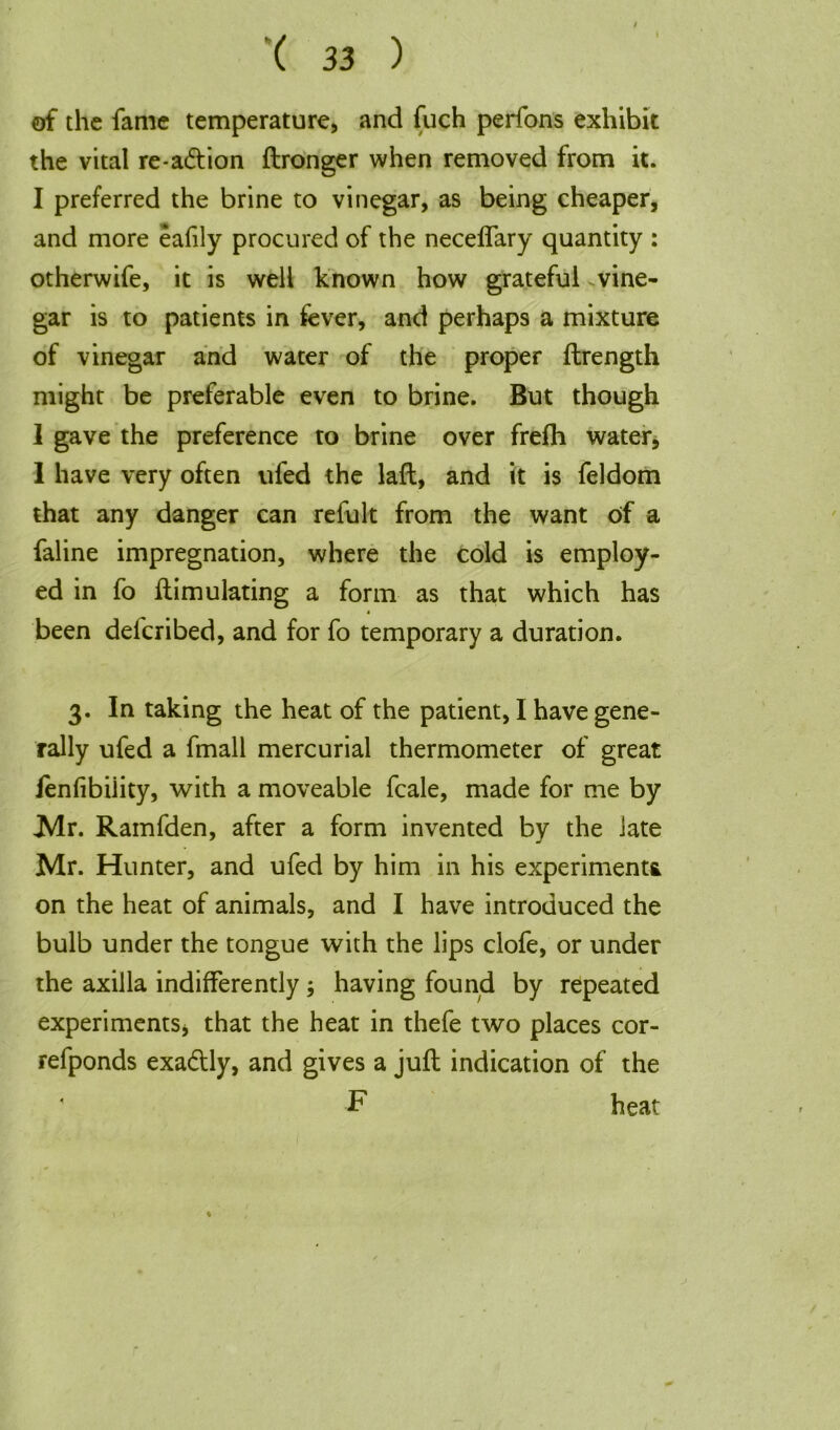 of the fame temperature, and fuch perfons exhibit the vital re-a&ion ftronger when removed from it. I preferred the brine to vinegar, as being cheaper, and more eafily procured of the neceflary quantity : otherwife, it is well known how grateful vine- gar is to patients in fever, and perhaps a mixture of vinegar and water of the proper ftrength might be preferable even to brine. But though I gave the preference to brine over frefh water, 1 have very often ufed the laft, and it is feldom that any danger can refult from the want of a faline impregnation, where the cold is employ- ed in fo ftimulating a form as that which has been defcribed, and for fo temporary a duration. 3. In taking the heat of the patient, I have gene- rally ufed a fmall mercurial thermometer of great fenfibiiity, with a moveable fcale, made for me by Mr. Ramfden, after a form invented by the late Mr. Hunter, and ufed by him in his experiments on the heat of animals, and I have introduced the bulb under the tongue with the lips clofe, or under the axilla indifferently; having found by repeated experimentSj that the heat in thefe two places cor- refponds exactly, and gives a juft indication of the ' F heat j