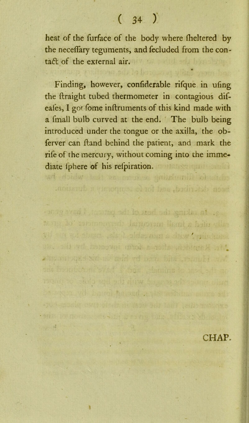 heat of the furface of the body where fheltered by the neceffary teguments, andfecluded from the con- tad: of the external air. m- Finding, however, confiderable rifque in ufing the flraight tubed thermometer in contagious dif- eafes, I gor fome inftruments of this kind made with a fmall bulb curved at the end. The bulb being introduced under the tongue or the axilla, the ob- ferver can ftand behind the patient, and mark the rife of the mercury, without coming into the imme- diate i p here of his refpiration.