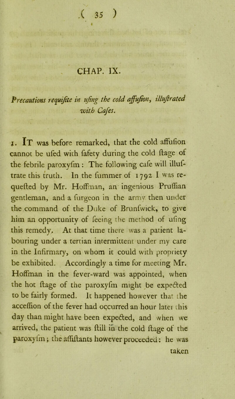 l CHAP. IX. Precautions requijite in ujing the cold affujton, illujlrat.ed with Cafes. i. It was before remarked, that the cold affufion cannot be ufed with fafety during the cold ftage of the febrile paroxyfm : The following cafe will illus- trate this truth. In the fummer of 1792 I was re- quefted by Mr. Hoffman, an ingenious Pruffian gentleman, and a furgeon in the armv then under the command of the Duke of Brunfwick, to give him an opportunity of feeing the method of ufmg this remedy. At that time there was a patient la- bouring under a tertian intermittent under my care in the Infirmary, on whom it could with propriety be exhibited. Accordingly a time for meeting Mr. Hoffman in the fever-ward was appointed, when the hot ftage of the paroxyfm might be expected to be fairly formed. It happened however that the acceffion of the fever had occurred an hour later this day than might have been expe&ed, and when we arrived, the patient was ftill in the cold ftage of the paroxy lm; the affiftants however proceeded: he was taken