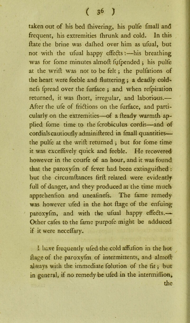taken out of his bed fhivering, his pulfe fmall and frequent, his extremities fhrunk and cold. In this flate the brine was dafhed over him as ufual, but not with the ufual happy effedts:—his breathing was for fome minutes almofl fufpended ; his pulfe at the wrifl was not to be felt; the pulfations of the heart were feeble and fluttering; a deadly cold- nefs fpread over the furface ; and when refpiration returned, it was fhort, irregular, and laborious.— After the ufe of fridlions on the furface, and parti- cularly on the extremities—of a fleady warmth ap- plied fome time to the fcrobiculus cordis—and of cordials cautioufly adminiflered in fmall quantities— the pulfe at the wrifl returned; but for fome time it was exceffively quick and feeble. He recovered however in the courfe of an hour, and it was found that the paroxyfm of fever had been extinguifhed : but the circumflances firft related were evidently full of danger, and they produced at the time much apprehenfion and uneafinefs. The fame remedy was however ufed in the hot flage of the enfuing paroxyfm, and with the ufual happy effedts.—- Other cafes t6 the fame purpofe might be adduced if it were necelfary. I have frequently ufed the coldaffufion in the hot flage of the paroxyfm of intermittents, and almofl always with the immediate folution of the fit; but in general, if no remedy be ufed in the intermiffion, the