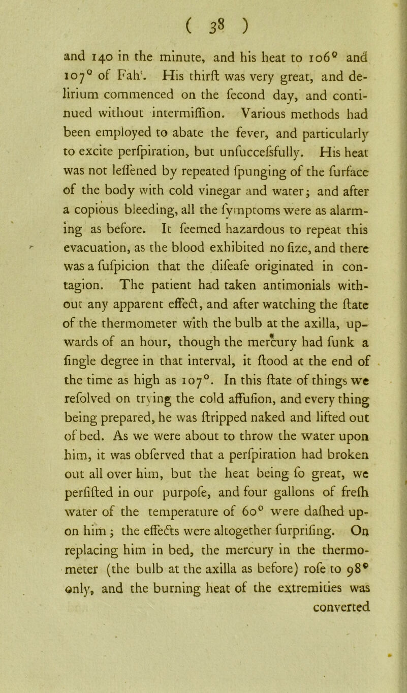 and 140 in the minute, and his heat to 1060 and 1070 of Fahc. His thirft was very great, and de- lirium commenced on the fecond day, and conti- a/ nued without intermiflion. Various methods had been employed to abate the fever, and particularly to excite perfpiration, but unfuccefsfully. His heat was not leffened by repeated fpunging of the furface of the body with cold vinegar and water; and after a copious bleeding, all the lymptoms were as alarm- ing as before. It feemed hazardous to repeat this evacuation, as the blood exhibited no fize, and there was a fufpicion that the difeafe originated in con- tagion. The patient had taken antimonials with- out any apparent effed, and after watching the ftate of the thermometer with the bulb at the axilla, up- wards of an hour, though the mercury had funk a fingle degree in that interval, it flood at the end of the time as high as 107°. In this ftate of things we refolved on try ing the cold affufion, and every thing being prepared, he was (tripped naked and lifted out of bed. As we were about to throw the water upon him, it was obferved that a perfpiration had broken out all over him, but the heat being fo great, we perfifted in our purpofe, and four gallons of frefh water of the temperature of 600 were dafhed up- on him; the effedts were altogether furprifing. On replacing him in bed, the mercury in the thermo- meter (the bulb at the axilla as before) rofe to 98® only, and the burning heat of the extremities was converted