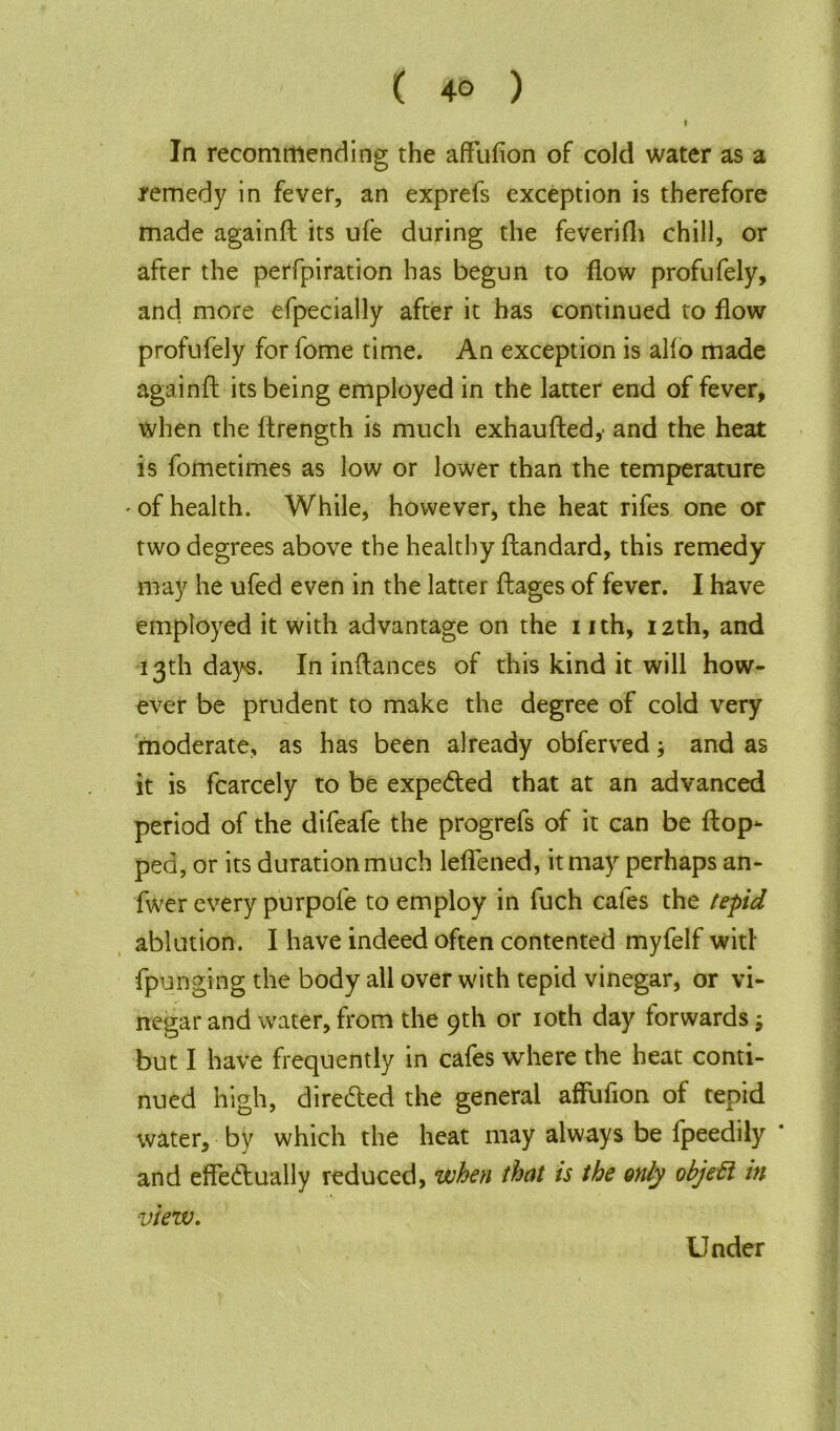 ( 4° ) I In recommending the affufion of cold water as a remedy in fever, an exprefs exception is therefore made againft its ufe during the feverifli chill, or after the perfpiration has begun to flow profufely, and more efpecially after it has continued to flow profufely for fome time. An exception is alfo made againft its being employed in the latter end of fever, when the Itrength is much exhaufted,- and the heat is fometimes as low or lower than the temperature ' of health. While, however, the heat rifes one or two degrees above the healthy ftandard, this remedy may he ufed even in the latter ftages of fever. I have employed it with advantage on the i ith, 12th, and 13th days. In inftances of this kind it will how- ever be prudent to make the degree of cold very moderate, as has been already obferved; and as it is fcarcely to be expected that at an advanced period of the difeafe the progrefs of it can be flop- ped, or its duration much leffened, it may perhaps an- fwer every purpofe to employ in fuch cafes the tepid ablution. I have indeed often contented myfelf witl fpunging the body all over with tepid vinegar, or vi- negar and water, from the 9th or 10th day forwards; but I have frequently in cafes where the heat conti- nued high, directed the general affufion of tepid water, by which the heat may always be lpeedily and effectually reduced, when that is the only objefl in view. Under