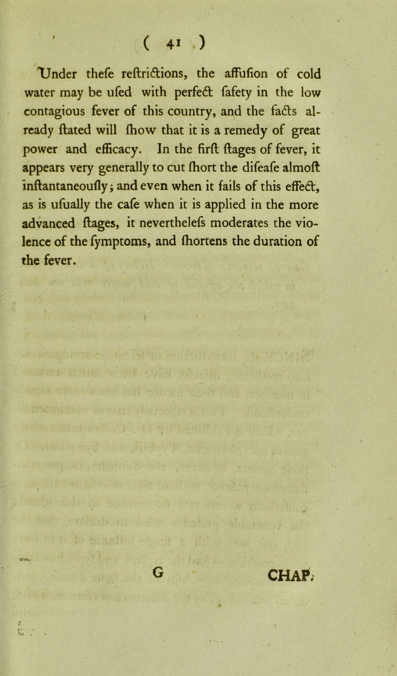 P Tinder thefe reftridions, the affufion of cold water may be ufed with perfect fafety in the low contagious fever of this country, and the fads al- ready ftated will ftiow that it is a remedy of great power and efficacy. In the firft ftages of fever, it appears very generally to cut ftiort the difeafe almoft inftantaneoufly; and even when it fails of this effed, as is ufually the cafe when it is applied in the more advanced ftages, it neverthelefs moderates the vio- lence of the fymptoms, and fhortens the duration of the fever. t G CHAP.