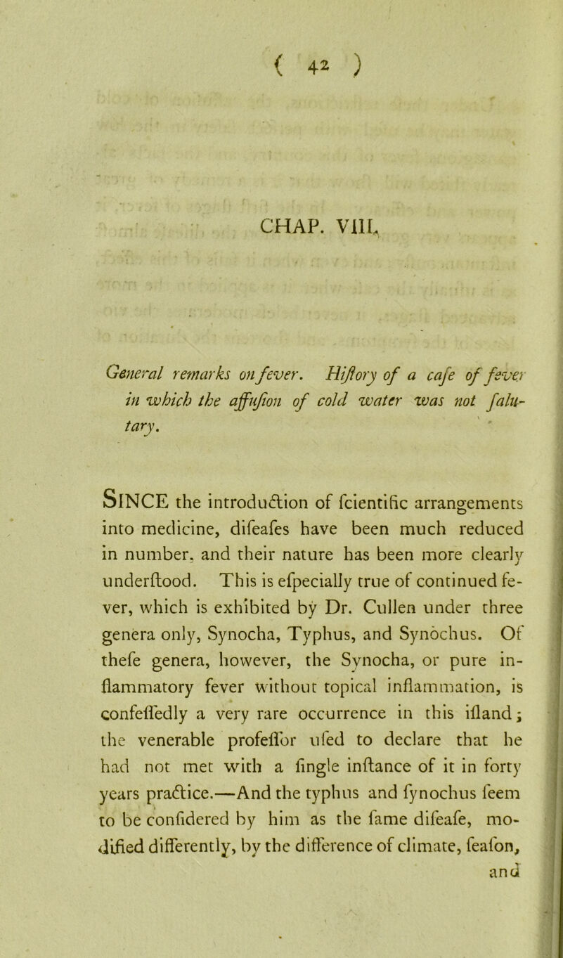 CHAP. V11L General remarks on fever. Hi ft ory of a cafe of fever in which the affujion of cold water zvas not fa fa- tary. SlNCE the introduction of fcientific arrangements into medicine, difeafes have been much reduced in number, and their nature has been more clearly underftood. This is efpecially true of continued fe- ver, which is exhibited by Dr. Cullen under three genera only, Synocha, Typhus, and Synochus. Of thefe genera, however, the Synocha, or pure in- ] flammatory fever without topical inflammation, is confefledly a very rare occurrence in this illand; the venerable profefTor uled to declare that he had not met with a Angle inftance of it in forty years practice.—And the typhus and fynochus feem to be confidered by him as the lame difeafe, mo- dified differently, by the difference of climate, feaibn, and