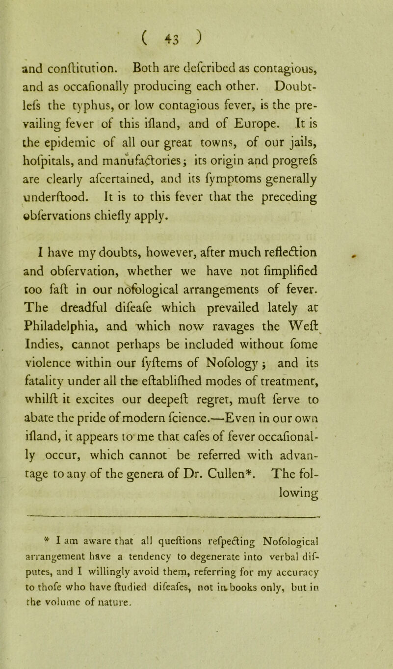 and constitution. Both are defcnbed as contagious, and as occafionally producing each other. Doubt- lefs the typhus, or low contagious fever, is the pre- vailing fever of this ifland, and of Europe. It is the epidemic of all our great towns, of our jails, hofpitals, and manufactories; its origin and progrefs are clearly ascertained, and its Symptoms generally understood. It is to this fever that the preceding ©bfervations chiefly apply. I have my doubts, however, after much reflection and observation, whether we have not Simplified too faft in our nofological arrangements of fever. The dreadful difeafe which prevailed lately at Philadelphia, and which now ravages the Weft Indies, cannot perhaps be included without Some violence within our fyftems of Nofology ; and its fatality under all the eftablifhed modes of treatment, whilft it excites our deepeft regret, muft Serve to abate the pride of modern Science.—Even in our own ifland, it appears to me that cafes of fever occafional- ly occur, which cannot be referred with advan- tage to any of the genera of Dr. Cullen*. The fol- * I am aware that all queftions reflecting Nofological arrangement have a tendency to degenerate into verbal dif- putes, and I willingly avoid them, referring for my accuracy to thofe who have ftudied difeafes, not irvbooks only, but in the volume of nature.