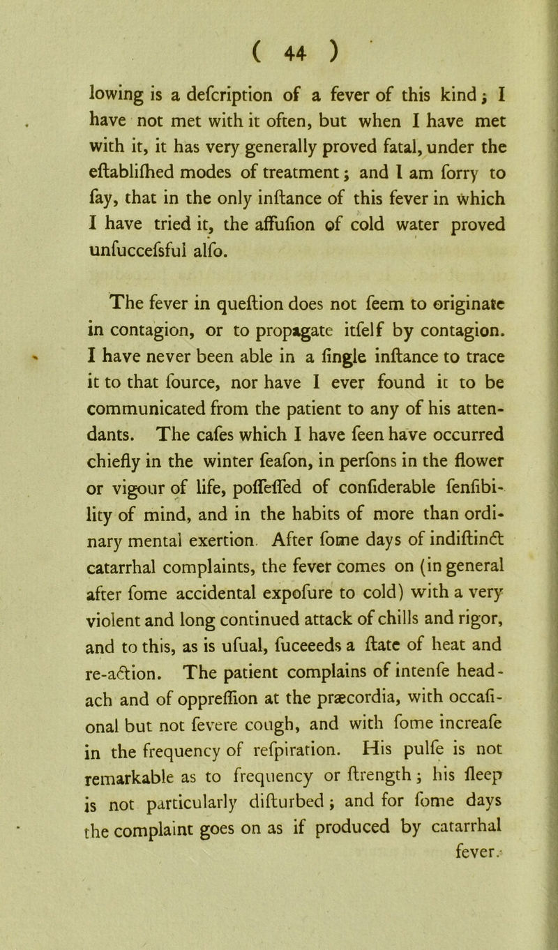 lowing is a defcription of a fever of this kind j I have not met with it often, but when I have met with it, it has very generally proved fatal, under the eftablifhed modes of treatment; and 1 am forry to fay, that in the only inftance of this fever in which I have tried it, the affufion of cold water proved » i unfuccefsful alfo. The fever in queftion does not feem to originate in contagion, or to propagate itfelf by contagion. I have never been able in a Angle inftance to trace it to that lource, nor have I ever found it to be communicated from the patient to any of his atten- dants. The cafes which I have feen have occurred chiefly in the winter feafon, in perfons in the flower or vigour of life, poflefled of conflderable fenflbi- lity of mind, and in the habits of more than ordi- nary mental exertion. After fome days of indiftinft catarrhal complaints, the fever comes on (in general after fome accidental expofure to cold) with a very violent and long continued attack of chills and rigor, and to this, as is ufual, fuceeeds a ftate of heat and re-a&ion. The patient complains of intenfe head- ach and of oppreflion at the praecordia, with occafl- onal but not fevere cough, and with fome increafe in the frequency of refpiration. His pulfe is not remarkable as to frequency or ftrength; his fleep is not particularly difturbed; and for fome days the complaint goes on as if produced by catarrhal fever.'