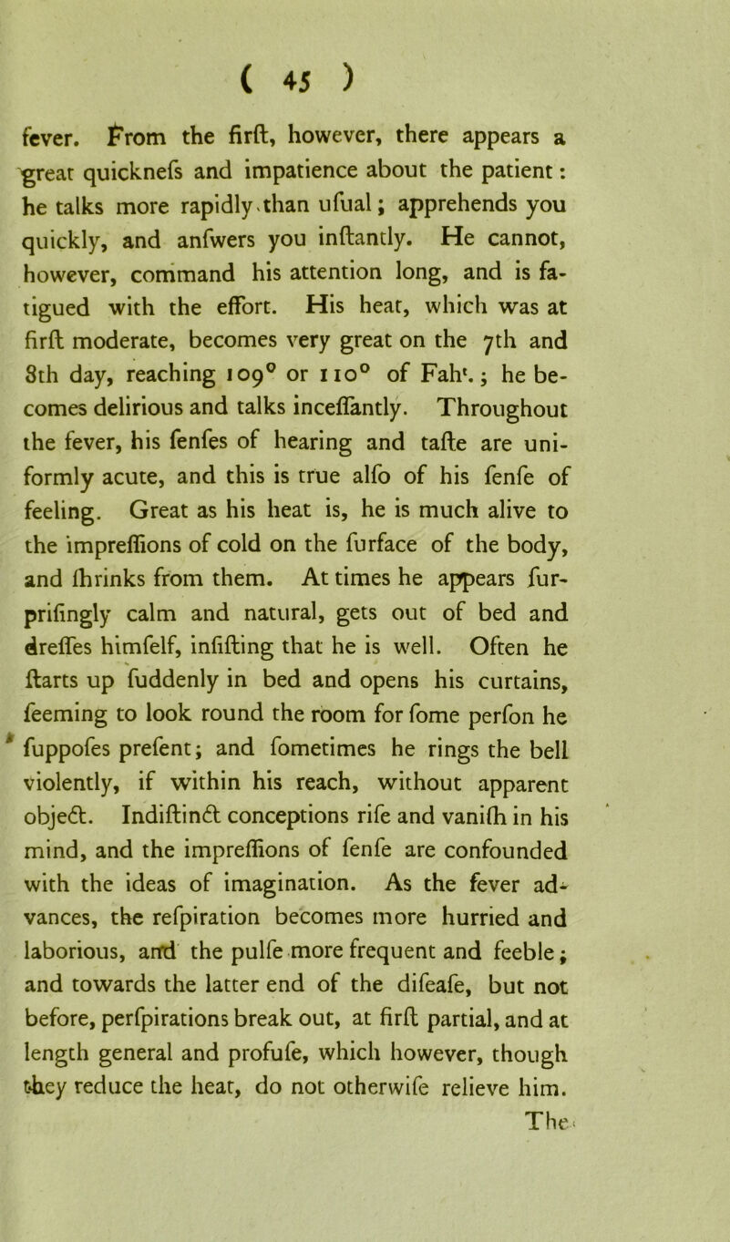 fever, from the firft, however, there appears a great quicknefs and impatience about the patient: he talks more rapidly than ufual; apprehends you quickly, and anfwers you inftantly. He cannot, however, command his attention long, and is fa- tigued with the effort. His heat, which was at firft moderate, becomes very great on the 7th and 8th day, reaching 109° or no° of Fah'.; he be- comes delirious and talks inceffantly. Throughout the fever, his fenfes of hearing and tafte are uni- formly acute, and this is true alfo of his fenfe of feeling. Great as his heat is, he is much alive to the impreflions of cold on the furface of the body, and fhrinks from them. At times he appears fur- prifingly calm and natural, gets out of bed and dreffes himfelf, infilling that he is well. Often he • *  Harts up fuddenly in bed and opens his curtains, feeming to look round the room for fome perfon he ' fuppofes prefent; and fometimes he rings the bell violently, if within his reach, without apparent object. Indiftind conceptions rife and vanifh in his mind, and the impreflions of fenfe are confounded with the ideas of imagination. As the fever ad- vances, the refpiration becomes more hurried and laborious, anrd the pulfe more frequent and feeble; and towards the latter end of the difeafe, but not before, perfpirations break out, at firft partial, and at length general and profufe, which however, though t*hey reduce the heat, do not otherwife relieve him. The