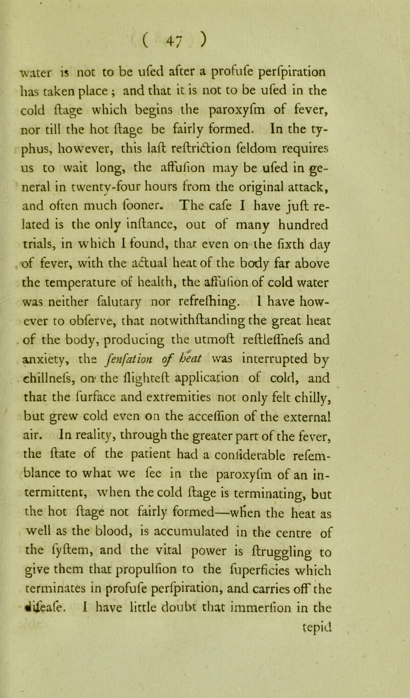 water is not to be ufed after a profufe perforation has taken place ; and that it is not to be ufed in the cold flage which begins the paroxyfm of fever, nor till the hot ftage be fairly formed. In the ty- phus, however, this lafl reftri&ion feldom requires us to wait long, the affufion may be ufed in ge- neral in twenty-four hours from the original attack, and often much fooner. The cafe I have juft re- lated is the only inftance, out of many hundred trials, in which 1 found, that even on the fixth day of fever, with the aftual heat of the body far above the temperature of health, the affulionof cold water was neither falutary nor refrefhing. I have how- ever to obferve, that notwithftanding the great heat of the body, producing the utmoft reftleffnefs and anxiety, the fenfation of heat was interrupted by chillnefs, on- the flighteft application of cold, and that the furface and extremities not only felt chilly, but grew cold even on the acceftion of the external air. In reality, through the greater part of the fever, the ft ate of the patient had a considerable refem- blance to what we fee in the paroxyfm of an in- termittent, when the cold ftage is terminating, but the hot ftage not fairly formed—when the heat as well as the blood, is accumulated in the centre of the fyftem, and the vital power is ftruggling to give them that propulfion to the fuperficies which terminates in profufe perfpiration, and carries off the tlifeafe. I have little doubt that immerfton in the tepid