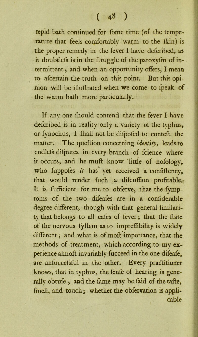 ( 4« ) tepid bath continued for fome time (of the tempe- rature that feds comfortably warm to the fkin) is the proper remedy in the fever 1 have defcribed, as it doubtlefs is in the ftruggle of the paroxyfm of in- termittent ; and when an opportunity offers, I mean to afcertain the truth on this point. But this opi- nion will be illuftrated when we come to fpeak of the warm bath more particularly. If any one fhould contend that the fever I have defcribed is in reality only a variety of the typhus* or fynochus, I fhall not be difpofed to contefl the matter. The queftion concerning identity, leads to endlefs difputes in every branch of fcience where it occurs, and he muft know little of nofology, who fuppofes it has yet received a confiftency, that would render fuch a difcuflion profitable, It is fufficient for me to obferve, that the fymp- toms of the two difeafes are in a confiderable degree different, though with that general fimilari- ty that belongs to all cafes of fever; that the ftate of the nervous fyftem as to impreffibility is widely different; and what is of moil importance, that the methods of treatment, which according to my ex- perience almoft invariably fucceed in the one difeafe, are unfuccefsful in the other. Every pra&itioner knows, that in typhus, the fenfe of hearing is gene- rally obtufe ; and the fame may be faid of the tafle, fmell, and touch 5 whether the obfervation is appli- cable