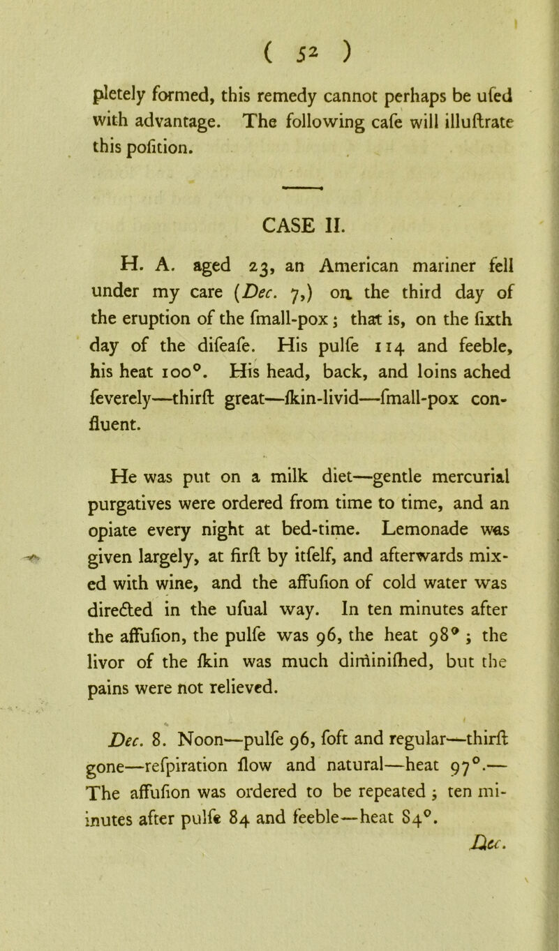 pletely formed, this remedy cannot perhaps be ufed with advantage. The following cafe will illuftrate this pofition. CASE II. H. A. aged 23, an American mariner fell under my care (Dec. 7,) oa the third day of the eruption of the fmall-pox; that is, on the fixth day of the difeafe. His pulfe 114 and feeble, his heat ioo°. His head, back, and loins ached feverely—third: great—fkin-livid—fmall-pox con- fluent. He was put on a milk diet—gentle mercurial purgatives were ordered from time to time, and an opiate every night at bed-time. Lemonade was ^ given largely, at firft by itfelf, and afterwards mix- ed with wine, and the affufion of cold water was dire&ed in the ufual way. In ten minutes after the affufion, the pulfe was 96, the heat 98° ; the livor of the ikin was much diminifhed, but the pains were not relieved. Dec. 8. Noon—pulfe 96, foft and regular*—third; gone—refpiration flow and natural—heat 97 °.— The affufion was ordered to be repeated ; ten mi- inutes after pulfe 84 and feeble—heat 84°. Du. V