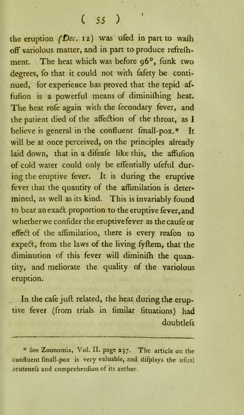 4 the eruption (Dec. 12) was ufed in part to walh off variolous matter, and in part to produce refrefh- ment. The heat which was before 96°, funk two degrees, fo that it could not with fafety be conti- nued, for experience has proved that the tepid af- fufion is a powerful means of diminifhing heat. The heat rofe again with the fecondary fever, and the patient died of the affection of the throat, as I believe is general in the confluent fmall-pox.* It will be at once perceived, on the principles already laid down, that in a difeafe like this, the affufion of cold water could only be effentially ufeful dur- ing the eruptive fever. It is during the eruptive fever that the quantity of the affimilation is deter- mined, as well as its kind. This is invariably found to bear anexadb proportion to the eruptive fever, and whether we confider the eruptive fever as thecaufe or effe<ft of the affimilation, there is every reafon to expeft, from the laws of the living fyftem, that the diminution of this fever will diminifh the quan- tity, and meliorate the quality of the variolous eruption. In the cafe juft related, the heat during the erup- tive fever (from trials in fimilar fituations) had doubtlefs * See Zoonomia, Vol. II. page 237. The article on the confluent fmall-pox is very valuable, and difplays the ufual acutenefs and comprehenfion of its author.