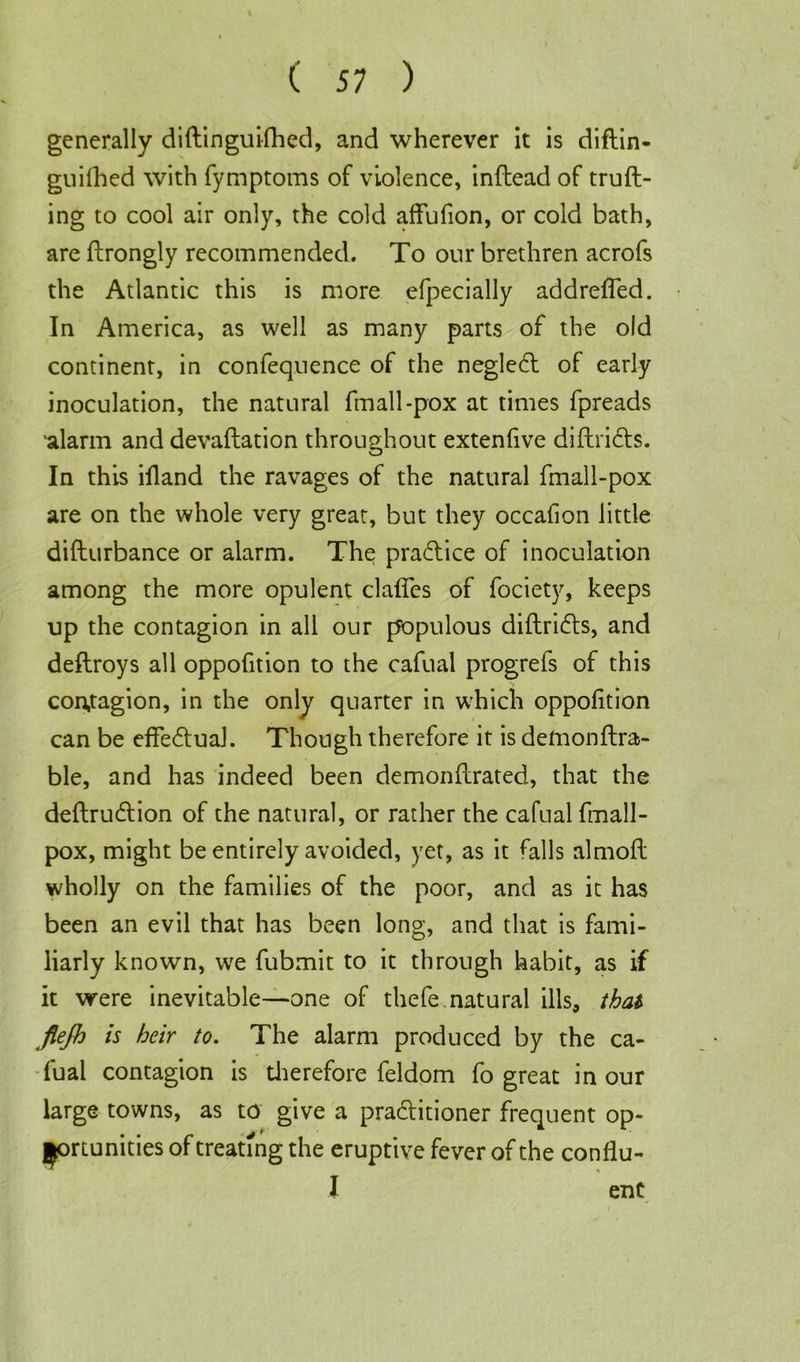 generally diftinguifhed, and wherever it is diftin- guifhed with fymptoms of violence, infteadof truft- ing to cool air only, the cold affufion, or cold bath, are ftrongly recommended. To our brethren acrofs the Atlantic this is more efpecially addreffed. In America, as well as many parts of the old continent, in confequence of the neglect of early inoculation, the natural fmall-pox at times fpreads 'alarm and devaftation throughout extenfive diftridts. In this ifland the ravages of the natural fmall-pox are on the whole very great, but they occafion little difturbance or alarm. The practice of inoculation among the more opulent claffes of fociety, keeps up the contagion in all our populous diftridts, and deftroys all oppofition to the cafual progrefs of this contagion, in the only quarter in which oppofition can be effectual. Though therefore it is defnonftra- ble, and has indeed been demonftrated, that the deftrudtion of the natural, or rather the cafual fmall- pox, might be entirely avoided, yet, as it falls almofl wholly on the families of the poor, and as it has been an evil that has been long, and that is fami- liarly known, we fubmit to it through habit, as if it were inevitable—one of thefe.natural ills, that flejh is heir to. The alarm produced by the ca- fual contagion is therefore feldom fo great in our large towns, as to give a practitioner frequent op- portunities of treating the eruptive fever of the conflu- J enC