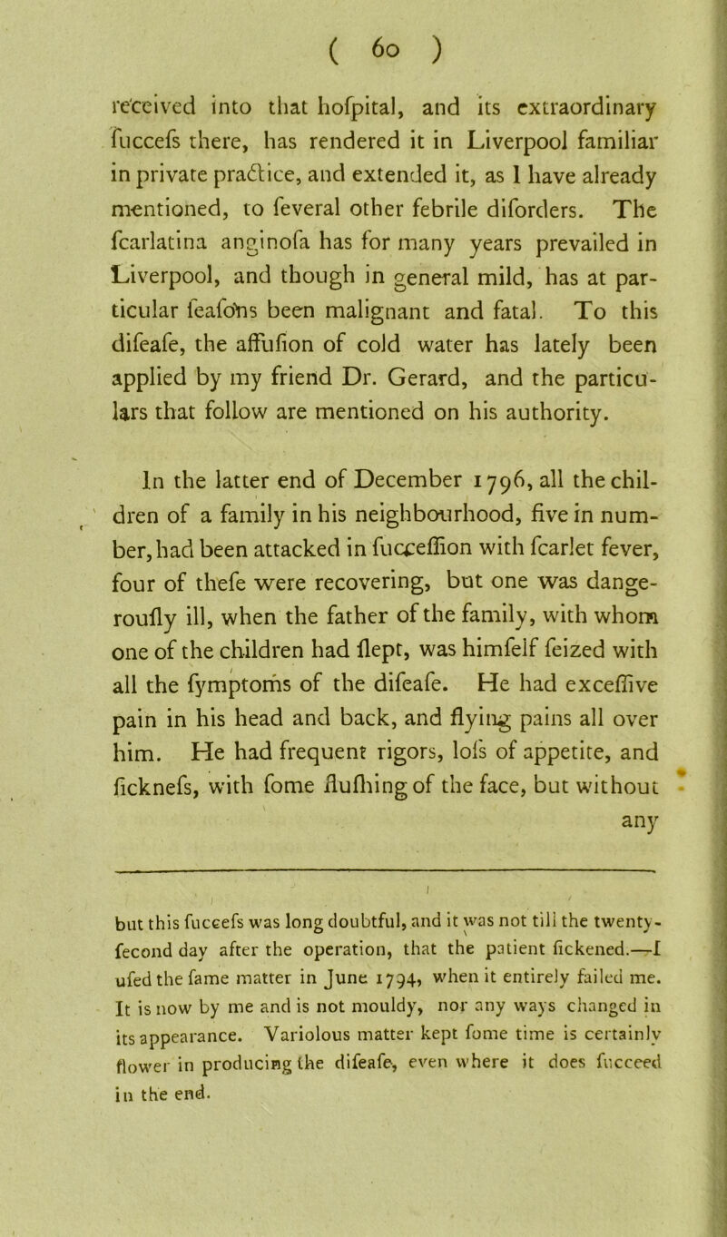 received into that hofpital, and its extraordinary fuccefs there, has rendered it in Liverpool familiar in private practice, and extended it, as 1 have already mentioned, to feveral other febrile diforders. The fcarlatina anginofa has for many years prevailed in Liverpool, and though in general mild, has at par- ticular feafons been malignant and fatal. To this difeafe, the affufion of cold water has lately been applied by my friend Dr. Gerard, and the particu- lars that follow are mentioned on his authority. In the latter end of December 1796, all the chil- dren of a family in his neighbourhood, five in num- ber, had been attacked in fucceflion with fcarlet fever, four of thefe were recovering, but one was dange- roully ill, when the father of the family, with whom one of the children had Hept, was himfelf feized with all the fymptoms of the difeafe. He had exceflive pain in his head and back, and flying pains all over him. He had frequent rigors, lofs of appetite, and ficknefs, with fome flu filing of the face, but without any j 1 but this fuceefs was long doubtful, and it was not till the twenty- fecond day after the operation, that the patient fickened.—I ufedthe fame matter in June 1794, when it entirely failed me. It is now by me and is not mouldy, nor any ways changed in its appearance. Variolous matter kept fome time is certainly flower in producing the difeafe, even where it does fucceed in the end.