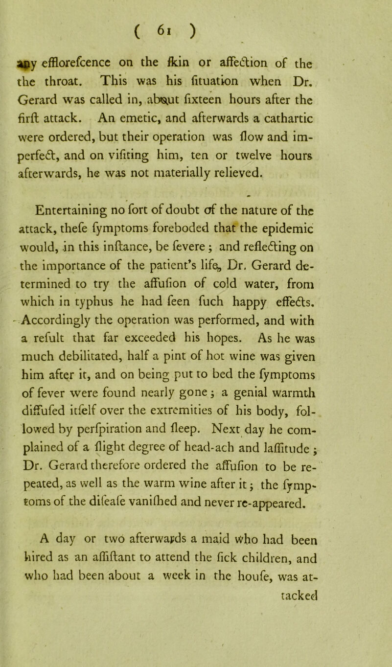 ( 6, ) apy efflorefcence on the fkin or affeCtion of the the throat. This was his fituation when Dr. Gerard was called in, abstut fixteen hours after the firft attack. An emetic, and afterwards a cathartic were ordered, but their operation was How and im- perfect, and on vifiting him, ten or twelve hours afterwards, he was not materially relieved. * Entertaining no fort of doubt of the nature of the attack, thefe fymptoms foreboded that the epidemic would, in this inftance, be fevere; and reflecting on the importance of the patient’s life^. Dr. Gerard de- termined to try the affufion of cold water, from which in typhus he had feen fuch happy effeCts. -Accordingly the operation was performed, and with a refult that far exceeded his hopes. As he was much debilitated, half a pint of hot wine was given him after it, and on being put to bed the fymptoms of fever were found nearly gone 3 a genial warmth diffufed itfelf over the extremities of his body, fol- lowed by perfpiration and fleep. Next day he com- plained of a flight degree of head-ach and laffitude ; Dr. Gerard therefore ordered the affufion to be re- peated, as well as the warm wine after it; the fymp- toms of the difeafe vanifhed and never re-appeared. A day or two afterwards a maid who had been hired as an affiftant to attend the Tick children, and who had been about a week in the houfe, was at- tacked