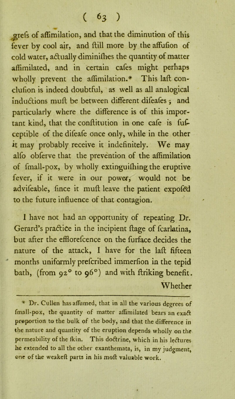 orefs of aflimilation, and that the diminution of this fever by cool air, and {till more by the affufion of cold water, a&ually diminiflies the quantity of matter aflimilated, and in certain cafes might perhaps wholly prevent the aflimilation.* This laft con- cluhon is indeed doubtful, as well as all analogical indudtions muff be between different difeafes ; and particularly where the difference is of this impor- tant kind, that the conllitution in one cafe is fuf- ceptible of the difeafe once only, while in the other it may probably receive it indefinitely. We may alfo obferve that the prevention of the aflimilation of fmall-pox, by wholly extinguifhing the eruptive fever, if it were in our power, would not be advifeable, fince it mufl leave the patient expofed to the future influence of that contagion. 1 have not had an opportunity of repeating Dr. Gerard’s practice in the incipient ftage of fcarlatina, but after the efflorefcence on the furface decides the nature of the attack, I have for the lafl fifteen months uniformly preferibed immerfion in the tepid bath, (from 920 to 96°) and with ftriking benefit. \ Whether * Dr. Cullen hasaflumed, that in all the various degrees of fmall-pox, the quantity of matter aflimilated bears an exa& proportion to the bulk of the body, and that the difference in the nature and quantity of the eruption depends wholly on the permeability of the fkin. This do&rine, which in his lectures he extended to all the other exanthemata, is, in my judgment, one of the weakeft parts in his mod valuable work.