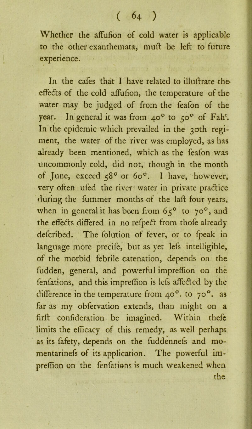 Whether the affufion of cold water is applicable to the other exanthemata, muft be left to future experience. In the cafes that I have related to illuftrate the* effects of the cold affufion, the temperature of the water may be judged of from the feafon of the year. In general it was from 40° to 50° of Fahr. In the epidemic which prevailed in the 30th regi- ment, the water of the river was employed, as has already been mentioned, which as the feafon was uncommonly cold, did not, though in the month of June, exceed 58° or 6o°. I have, however, very often ufed the river water in private pra&ice during the fummer months of the lafl four years, when in general it has been from 65° to 70°, and the effects differed in no refpecft from thofe already defcribed. The folution of fever, or to fpeak in language more precife, but as yet lefs intelligible, of the morbid febrile catenation, depends on the fudden, general, and powerful impreflion on the fenfations, and this impreflion is lefs affe&ed by the difference in the temperature from 40°. to 70°. as far as my obfervation extends, than might on a firft confideration be imagined. Within thefe limits the efficacy of this remedy, as well perhaps as its fafety, depends on the fuddennefs and mo- mentarinefs of its application. The powerful im- preffion on the fenfations is much weakened when the