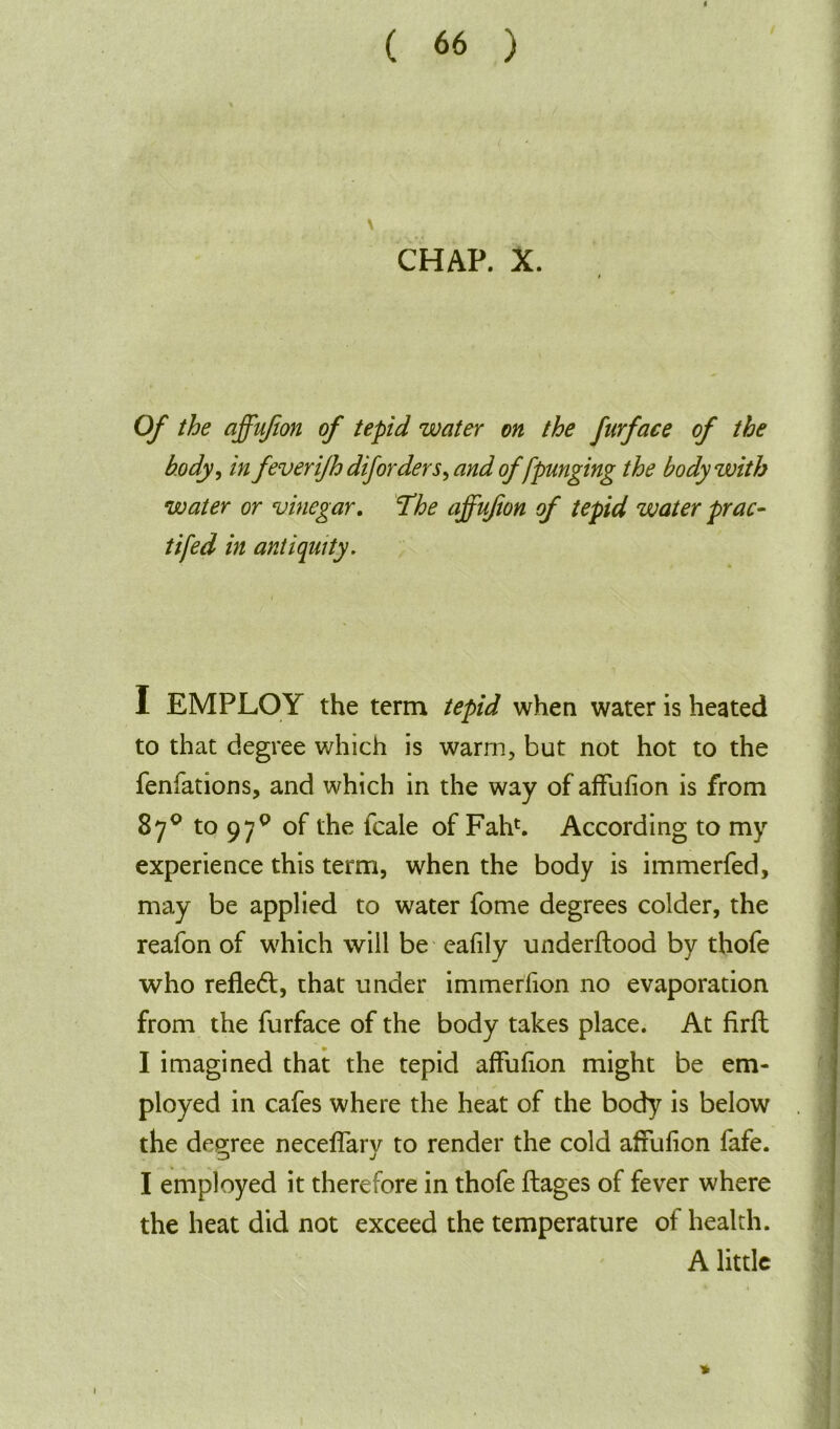 \ CHAP. X. Of the affufion of tepid water on the furface of the body, in fever ijhdiforders^ and of fpunging the body with water or vinegar. The affufion of tepid water prac- tifed in antiquity. j ' k I EMPLOY the term tepid when water is heated to that degree which is warm, but not hot to the fenfations, and which in the way of affufion is from 87° to 97q of the lcale of Fahb According to my experience this term, when the body is immerfed, may be applied to water fome degrees colder, the reafon of which will be eafily underftood by thofe who reflect, that under immerfion no evaporation from the furface of the body takes place. At firft I imagined that the tepid affufion might be em- ployed in cafes where the heat of the body is below . the degree neceffary to render the cold affufion fafe. I employed it therefore in thofe flages of fever where the heat did not exceed the temperature of health. A little »