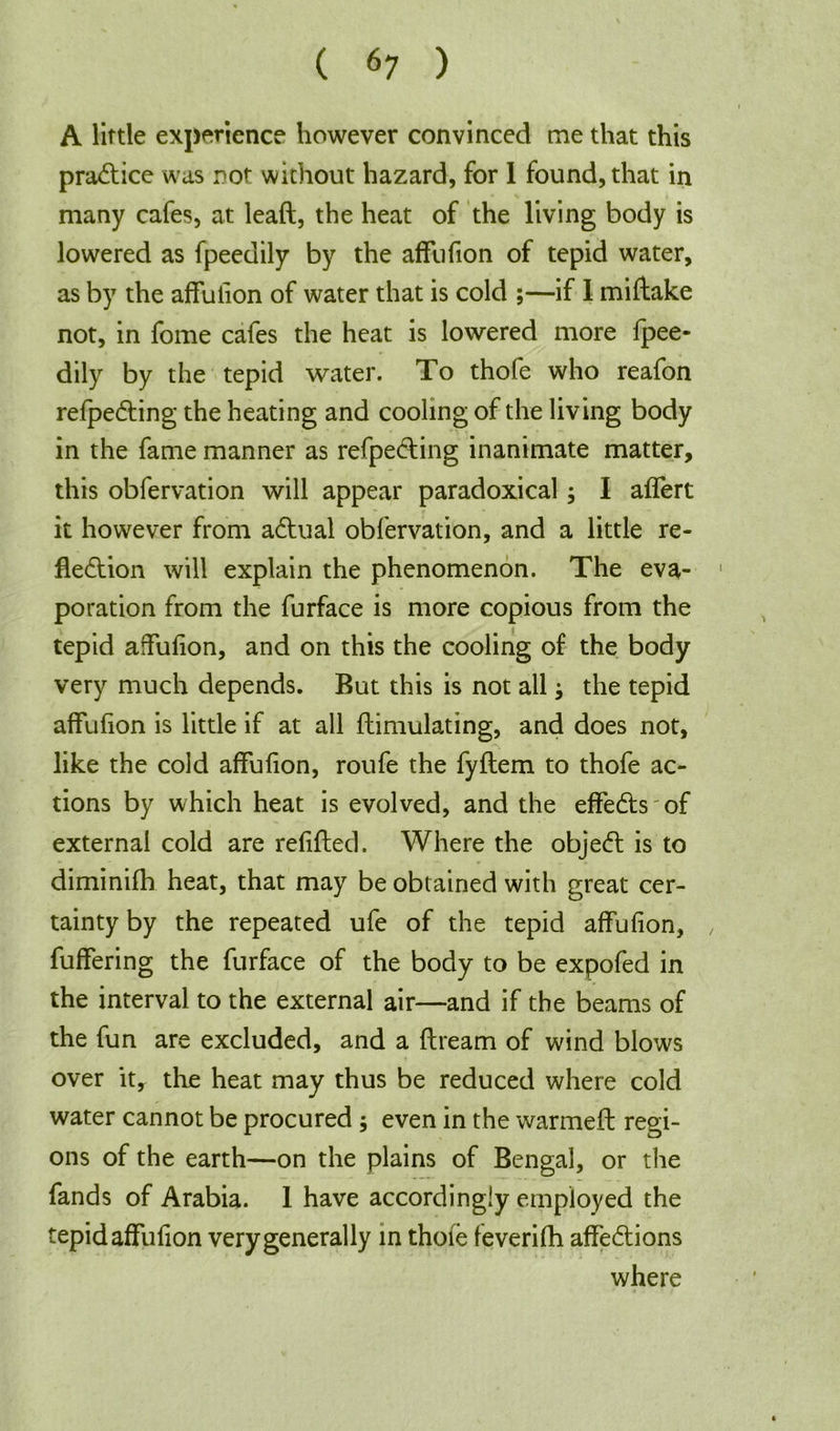 A little experience however convinced me that this pradtice was rot without hazard, for I found, that in many cafes, at leaft, the heat of the living body is lowered as fpeedily by the affufion of tepid water, as by the affufion of water that is cold ;—if 1 miftake not, in fome cafes the heat is lowered more fpee- dily by the tepid water. To thofe who reafon refpedling the heating and cooling of the living body in the fame manner as refpedling inanimate matter, this obfervation will appear paradoxical; I aflert it however from adlual obfervation, and a little re- fledlion will explain the phenomenon. The eva- poration from the furface is more copious from the tepid affufion, and on this the cooling of the body very much depends. But this is not all the tepid affufion is little if at all flimulating, and does not, like the cold affufion, roufe the fyflem to thofe ac- tions by which heat is evolved, and the effedts of external cold are refilled. Where the objedl is to diminifh heat, that may be obtained with great cer- tainty by the repeated ufe of the tepid affufion, fuffering the furface of the body to be expofed in the interval to the external air—and if the beams of the fun are excluded, and a flream of wind blows over it, the heat may thus be reduced where cold water cannot be procured ; even in the warmefl regi- ons of the earth—on the plains of Bengal, or the fands of Arabia. 1 have accordingly employed the tepid affufion very generally in thoie feverifh affedtions where